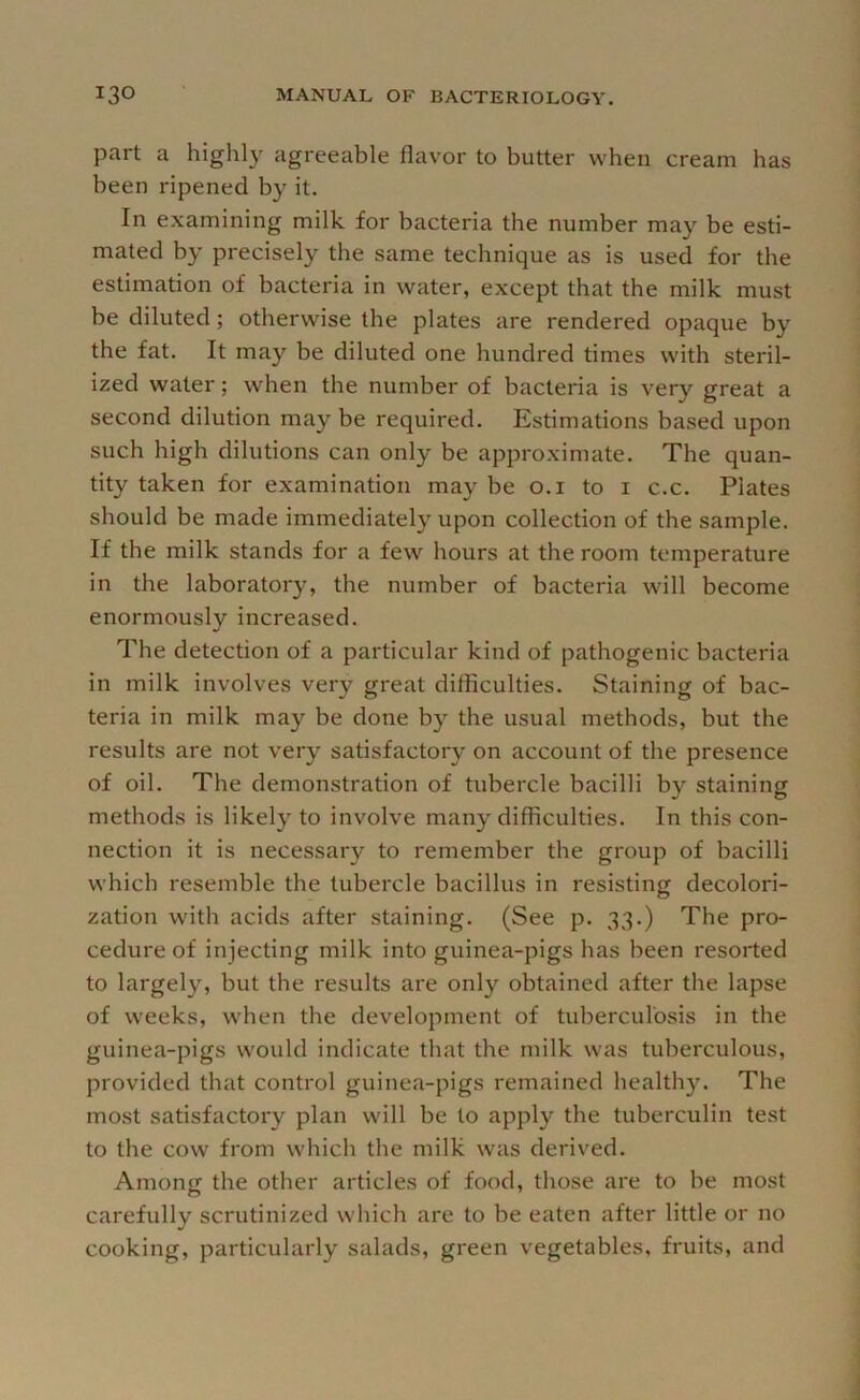 part a highl}'^ agreeable flavor to butter when cream has been ripened by it. In examining milk for bacteria the number may be esti- mated by precisely the same technique as is used for the estimation of bacteria in water, except that the milk must be diluted; otherwise the plates are rendered opaque by the fat. It may be diluted one hundred times with steril- ized water; when the number of bacteria is very great a second dilution may be required. Estimations based upon such high dilutions can only be approximate. The quan- tity taken for examination may be o.i to i c.c. Plates should be made immediately upon collection of the sample. If the milk stands for a few hours at the room temperature in the laboratory, the number of bacteria will become enormously increased. The detection of a particular kind of pathogenic bacteria in milk involves very great difficulties. Staining of bac- teria in milk may be done by the usual methods, but the results are not very satisfactory on account of the presence of oil. The demonstration of tubercle bacilli by staining methods is likely to involve many difficulties. In this con- nection it is necessary to remember the group of bacilli which resemble the tubercle bacillus in resisting decolori- zation with acids after staining. (See p. 33.) The pro- cedure of injecting milk into guinea-pigs has been resorted to largel}^ but the results are only obtained after the lapse of weeks, when the development of tuberculosis in the guinea-pigs would indicate that the milk was tuberculous, provided that control guinea-pigs remained healthy. The most satisfactory plan will be to apply the tuberculin test to the cow from which the milk was derived. Among the other articles of food, those are to be most carefully scrutinized which are to be eaten after little or no cooking, particularly salads, green vegetables, fruits, and