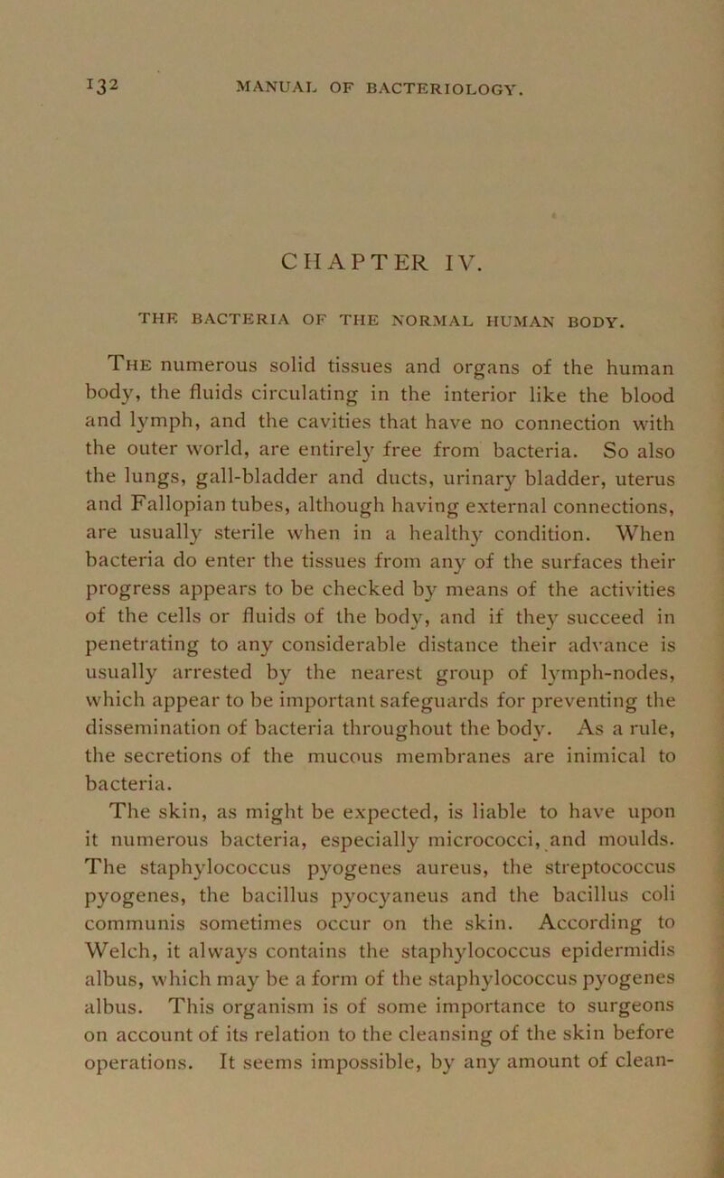 CHAPTER IV. THE BACTERIA OF THE NORMAL HUMAN BODY. The numerous solid tissues and organs of the human body, the fluids circulating in the interior like the blood and lymph, and the cavities that have no connection with the outer world, are entirely free from bacteria. So also the lungs, gall-bladder and ducts, urinary bladder, uterus and Fallopian tubes, although having external connections, are usually sterile when in a healthy condition. When bacteria do enter the tissues from any of the surfaces their progress appears to be checked by means of the activities of the cells or fluids of the body, and if they succeed in penetrating to any considerable distance their advance is usually arrested by the nearest group of lymph-nodes, which appear to be important safeguards for preventing the dissemination of bacteria throughout the bod}L As a rule, the secretions of the mucous membranes are inimical to bacteria. The skin, as might be expected, is liable to have upon it numerous bacteria, especially micrococci, and moulds. The staphylococcus pyogenes aureus, the streptococcus pyogenes, the bacillus pyocyaneus and the bacillus coli communis sometimes occur on the skin. According to Welch, it always contains the staphylococcus epidermidis albus, which may be a form of the staphylococcus pyogenes albus. This organism is of some importance to surgeons on account of its relation to the cleansing of the skin before operations. It seems impossible, by any amount of clean-