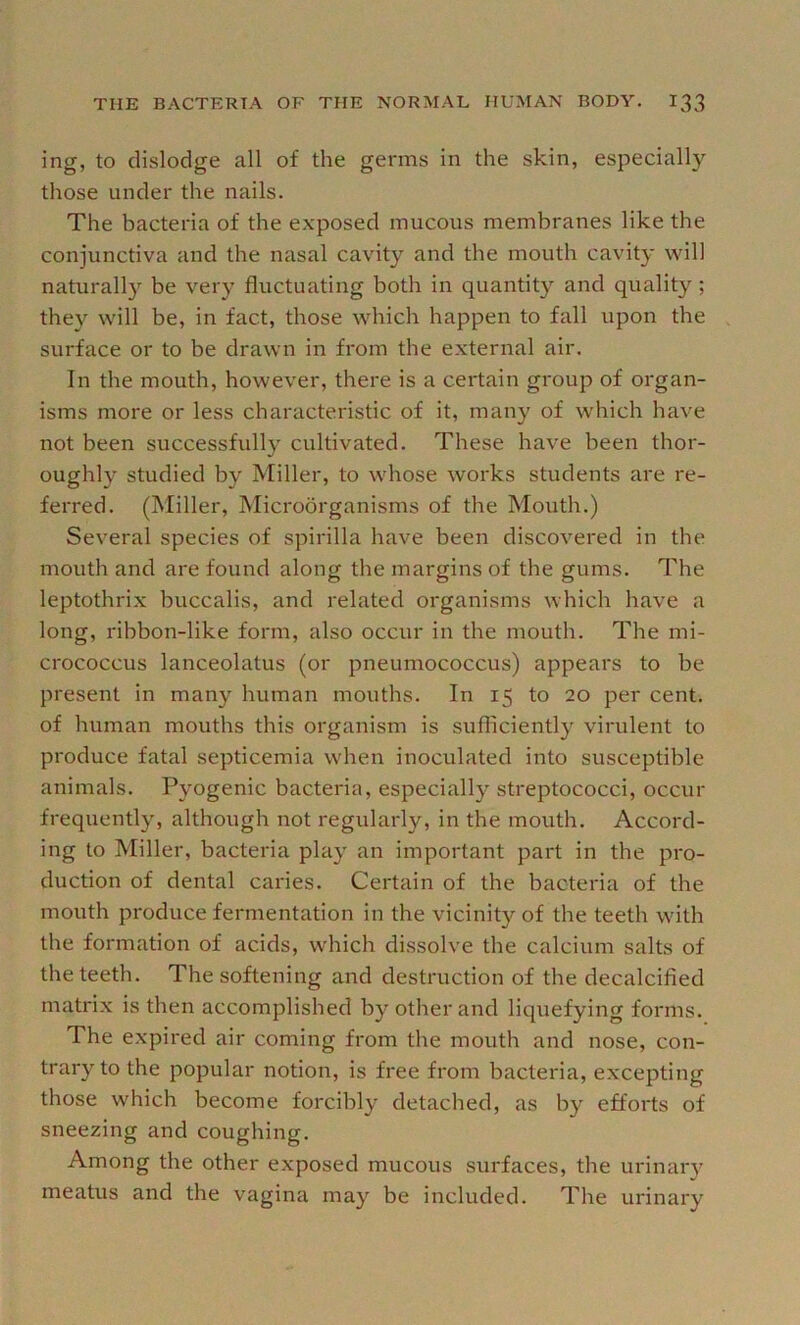 ing, to dislodge all of the germs in the skin, especially those under the nails. The bacteria of the exposed mucous membranes like the conjunctiva and the nasal cavity and the mouth cavity vsdll naturall}’^ be very fluctuating both in quantity and quality; they will be, in fact, those which happen to fall upon the surface or to be drawn in from the external air. In the mouth, however, there is a certain group of organ- isms more or less characteristic of it, many of which have not been successfully cultivated. These have been thor- oughly studied by Miller, to whose works students are re- ferred. (Miller, Microorganisms of the Mouth.) Several species of spirilla have been discovered in the mouth and are found along the margins of the gums. The leptothrix buccalis, and related organisms which have a long, ribbon-like form, also occur in the mouth. The mi- crococcus lanceolatus (or pneumococcus) appears to be present in many human mouths. In 15 to 20 per cent, of human mouths this organism is sufficiently virulent to produce fatal septicemia when inoculated into susceptible animals. Pyogenic bacteria, especially streptococci, occur frequently, although not regularly, in the mouth. Accord- ing to Miller, bacteria play an important part in the pro- duction of dental caries. Certain of the bacteria of the mouth produce fermentation in the vicinit}'- of the teeth with the formation of acids, which dissolve the calcium salts of the teeth. The softening and destruction of the decalcified matrix is then accomplished by other and liquefying forms. The expired air coming from the mouth and nose, con- trary to the popular notion, is free from bacteria, excepting those which become forcibly detached, as by efforts of sneezing and coughing. Among the other exposed mucous surfaces, the urinary meatus and the vagina may be included. The urinary