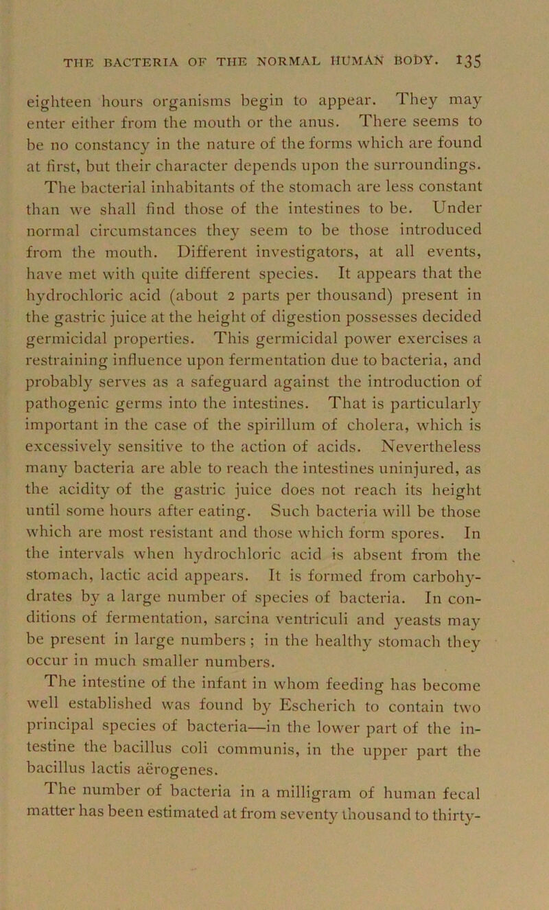 eighteen hours organisms begin to appear. They may enter either from the mouth or the anus. There seems to be no constancy in the nature of the forms which are found at first, but their character depends upon the surroundings. Tlie bacterial inhabitants of the stomach are less constant than we shall find those of the intestines to be. Under normal circumstances they seem to be those introduced from the mouth. Different investigators, at all events, have met with quite different species. It appears that the hydrochloric acid (about 2 parts per thousand) pi'esent in the gastric juice at the height of digestion possesses decided germicidal properties. This germicidal power exercises a restraining influence upon fermentation due to bacteria, and probably serves as a safeguard against the introduction of pathogenic germs into the intestines. That is particularly important in the case of the spirillum of cholera, which is excessively sensitive to the action of acids. Nevertheless many bacteria are able to reach the intestines uninjured, as the acidity of the gastric juice does not reach its height until some hours after eating. Such bacteria will be those which are most resistant and those which form spores. In the intervals when hydrochloric acid is absent from the stomach, lactic acid appears. It is formed from carboh}^- drates by a large number of species of bacteria. In con- ditions of fermentation, sarcina ventriculi and yeasts may be present in large numbers; in the healthy stomach they occur in much smaller numbers. The intestine of the infant in whom feeding has become well established was found by Escherich to contain two principal species of bacteria—in the lower part of the in- testine the bacillus coli communis, in the upper part the bacillus lactis aerogenes. The number of bacteria in a milligram of human fecal matter has been estimated at from seventy thousand to thirty-