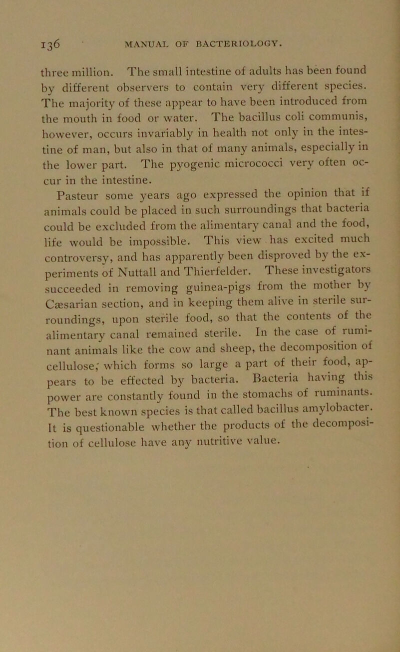 three million. The small intestine of adults has been found by different observers to contain very different species. The majority of these appear to have been introduced from the mouth in food or water. The bacillus coli communis, however, occurs invariably in health not only in the intes- tine of man, but also in that of many animals, especially in the lower part. The pyogenic micrococci very often oc- cur in the intestine. Pasteur some 3'^ears ago expressed the opinion that if animals could be placed in such surroundings that bacteria could be excluded from the alimentary canal and the food, life would be impossible. This view has excited much controversy, and has apparently been disproved by the ex- periments of Nuttall and Thierfelder. These investigators succeeded in removing guinea-pigs from the mother b}' Caesarian section, and in keeping them alive in sterile sur- roundings, upon sterile food, so that the contents of the alimentary canal remained sterile. In the case of rumi- nant animals like the cow and sheep, the decomposition of cellulose,' which forms so large a part of their food, ap- pears to be effected by bacteria. Bacteria having this power are constantly found in the stomachs of ruminants. The best known species is that called bacillus amylobactei. It is questionable whether the products of the decomposi- tion of cellulose have any nutritive value.