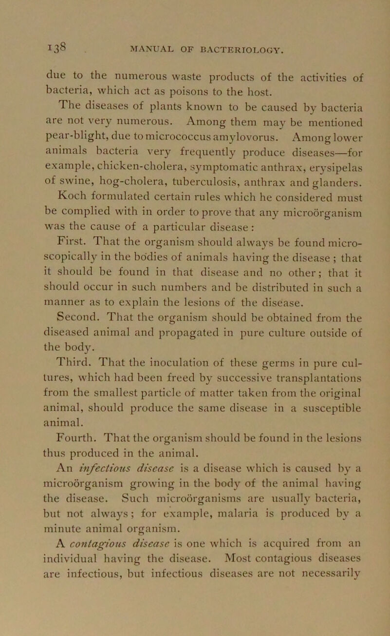 due to the numerous waste products of the activities of bacteria, which act as poisons to the host. The diseases of plants known to be caused by bacteria are not very numerous. Among them may be mentioned pear-blight, due to micrococcus amylovorus. Among lower animals bacteria very frequently produce diseases—for example, chicken-cholera, symptomatic anthrax, erysipelas of swine, hog-cholera, tuberculosis, anthrax and glanders. Koch formulated certain rules which he considered must be complied with in order to prove that any microorganism was the cause of a particular disease : First. That the organism should always be found micro- scopically in the bo'dies of animals having the disease ; that it should be found in that disease and no other; that it should occur in such numbers and be distributed in such a manner as to explain the lesions of the disease. Second. That the organism should be obtained from the diseased animal and propagated in pure culture outside of the body. Third. That the inoculation of these germs in pure cul- tures, which had been freed by successive transplantations from the smallest particle of matter taken from the original animal, should produce the same disease in a susceptible animal. Fourth. That the organism should be found in the lesions thus produced in the animal. An injections disease is a disease which is caused by a microorganism growing in the body of the animal having the disease. Such microorganisms are usually bacteria, but not always; for example, malaria is produced by a minute animal organism. A contagious disease is one which is acquired from an individual having the disease. Most contagious diseases are infectious, but infectious diseases are not necessarily