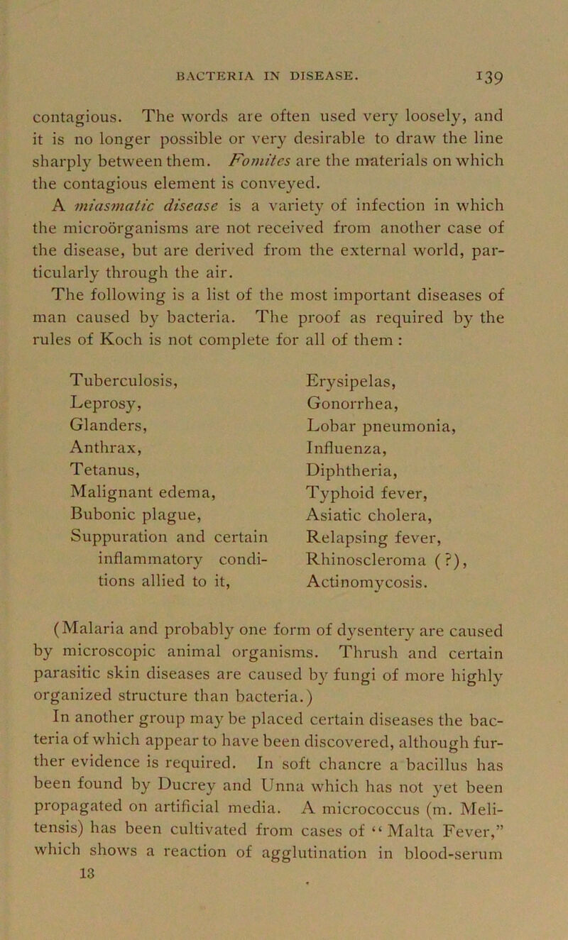 contagious. The words are often used very loosely, and it is no longer possible or very desirable to draw the line sharply between them. Fomites are the materials on which the contagious element is conveyed. A miasmatic disease is a variety of infection in which the microorganisms are not received from another case of the disease, but are derived from the external world, par- ticularly through the air. The following is a list of the most important diseases of man caused by bacteria. The proof as required by the rules of Koch is not complete for all of them : Tuberculosis, Leprosy, Glanders, Anthrax, Tetanus, Malignant edema. Bubonic plague. Suppuration and certain inflammatory condi- tions allied to it. Erysipelas, Gonorrhea, Lobar pneumonia. Influenza, Diphtheria, Typhoid fever, Asiatic cholera. Relapsing fever, Rhinoscleroma ( ?), Actinomycosis. (Malaria and probably one form of dysentery are caused by microscopic animal organisms. Thrush and certain parasitic skin diseases are caused b}^ fungi of more highly organized structure than bacteria.) In another group may be placed certain diseases the bac- teria of which appear to have been discovered, although fur- ther evidence is required. In soft chancre a bacillus has been found by Ducrey and Unna which has not yet been propagated on artificial media. A micrococcus (m. Meli- tensis) has been cultivated from cases of “Malta Fever,” which shows a reaction of agglutination in blood-serum 13