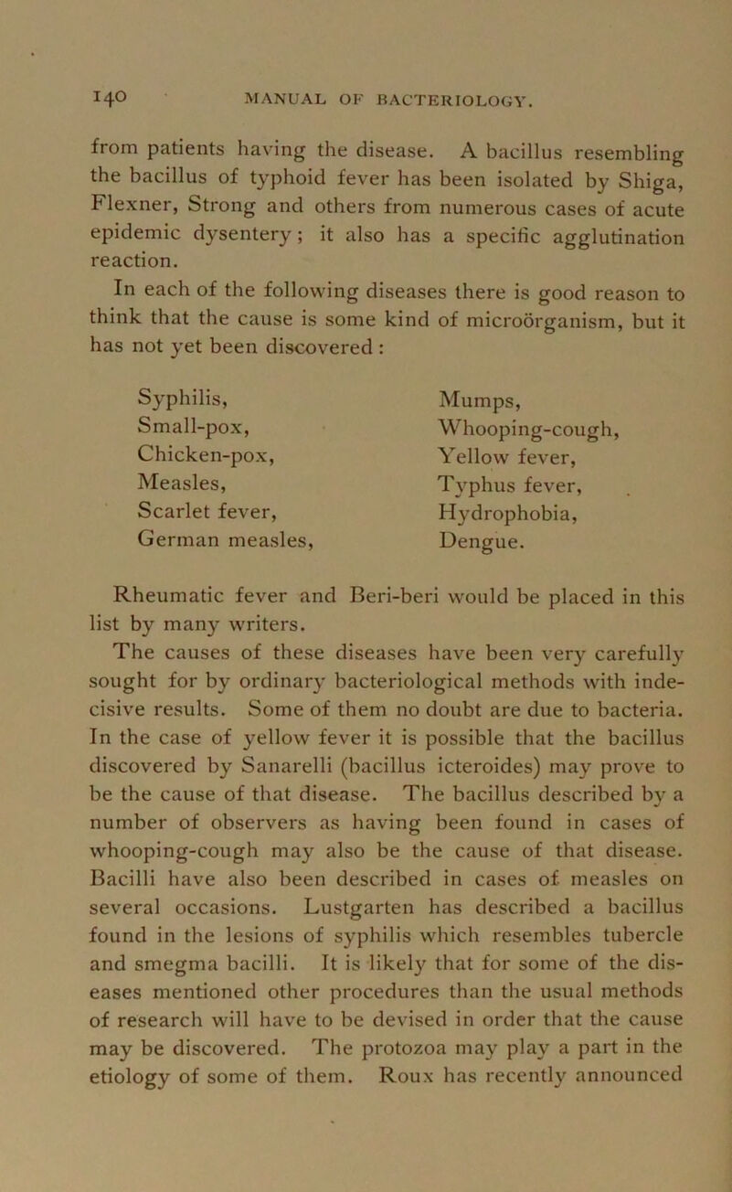 from patients having the disease. A bacillus resembling the bacillus of typhoid fever has been isolated by Shiga, Flexner, Strong and others from numerous cases of acute epidemic dysentery ; it also has a specific agglutination reaction. In each of the following diseases there is good reason to think that the cause is some kind of microorganism, but it has not yet been discovered : Syphilis, Small-pox, Chicken-pox, Measles, Scarlet fever, German measles. Mumps, Whooping-cough, Yellow fever, T^-^phus fever. Hydrophobia, Dengue. Rheumatic fever and Beri-beri would be placed in this list by many writers. The causes of these diseases have been very carefully sought for by ordinary bacteriological methods with inde- cisive results. Some of them no doubt are due to bacteria. In the case of yellow fever it is possible that the bacillus discovered by Sanarelli (bacillus icteroides) may prove to be the cause of that disease. The bacillus described b}'^ a number of observers as having been found in cases of whooping-cough may also be the cause of that disease. Bacilli have also been described in cases of measles on several occasions. Lustgarten has described a bacillus found in the lesions of syphilis which resembles tubercle and smegma bacilli. It is likely that for some of the dis- eases mentioned other procedures than the usual methods of research will have to be devised in order that the cause may be discovered. The protozoa may play a part in the etiology of some of them. Roux has recently announced