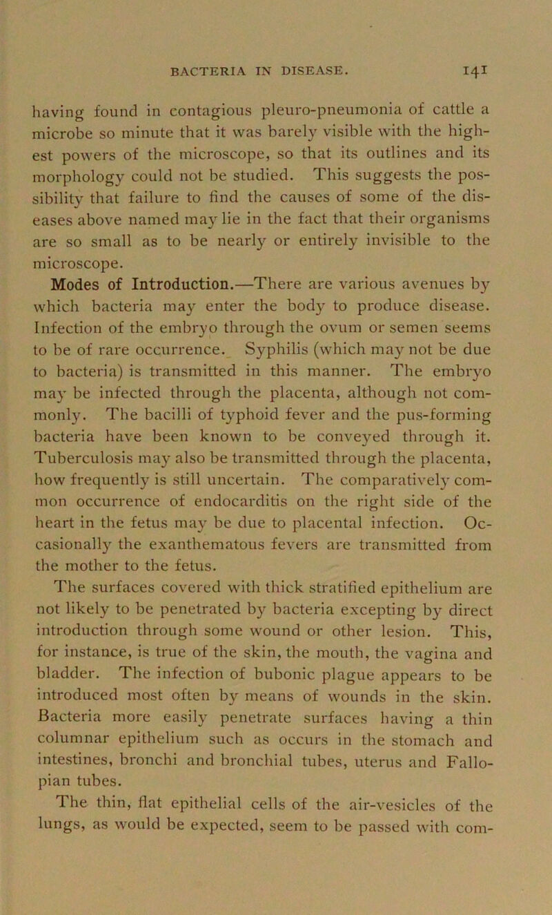 having found in contagious pleuro-pneumonia of cattle a microbe so minute that it was barely visible with the high- est powers of the microscope, so that its outlines and its morphology could not be studied. This suggests the pos- sibility that failure to find the causes of some of the dis- eases above named ma}' lie in the fact that their organisms are so small as to be nearly or entirely invisible to the microscope. Modes of Introduction.—There are various avenues by which bacteria may enter the body to produce disease. Infection of the embryo through the ovum or semen seems to be of rare occurrence. Syphilis (which may not be due to bacteria) is transmitted in this manner. The embryo may be infected through the placenta, although not com- monly. The bacilli of typhoid fever and the pus-forming bacteria have been known to be conveyed through it. Tuberculosis may also be transmitted through the placenta, how frequently is still uncertain. The comparatively com- mon occurrence of endocarditis on the right side of the heart in the fetus may be due to placental infection. Oc- casionall} the exanthematous fevers are transmitted from the mother to the fetus. The surfaces covered with thick stratified epithelium are not likely to be penetrated by bacteria excepting by direct introduction through some wound or other lesion. This, for instance, is true of the skin, the mouth, the vagina and bladder. The infection of bubonic plague appears to be introduced most often by means of wounds in the skin. Bacteria more easily penetrate surfaces having a thin columnar epithelium such as occurs in the stomach and intestines, bronchi and bronchial tubes, uterus and Fallo- pian tubes. The thin, flat epithelial cells of the air-vesicles of the lungs, as would be expected, seem to be passed with com-