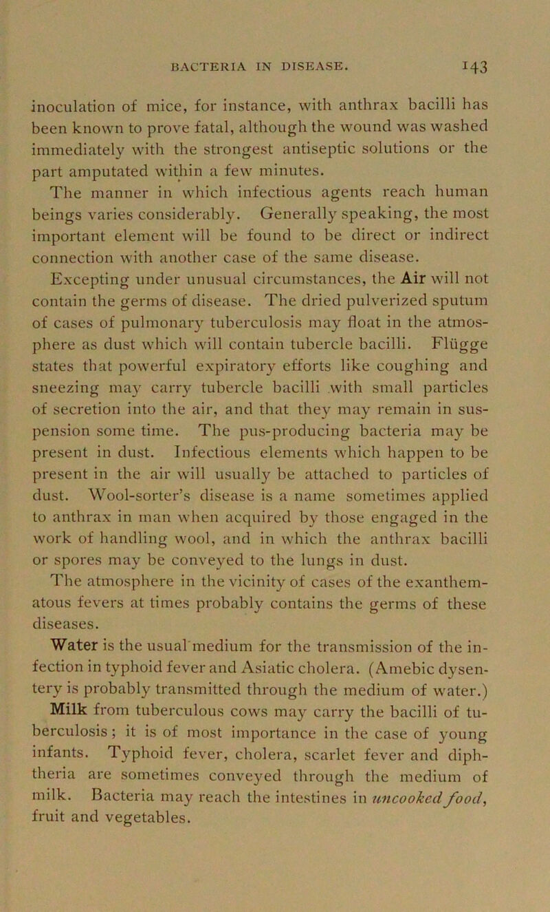 inoculation of mice, for instance, with anthrax bacilli has been known to prove fatal, although the wound was washed immediately with the strongest antiseptic solutions or the part amputated within a few minutes. The manner in which infectious agents reach human beings varies considerably. Generally speaking, the most important element will be found to be direct or indirect connection with another case of the same disease. Excepting under unusual circumstances, the Air will not contain the germs of disease. The dried pulverized sputum of cases of pulmonary tuberculosis may float in the atmos- phere as dust which will contain tubercle bacilli. Fliigge states that powerful expiratory efforts like coughing and sneezing may carr}'^ tubercle bacilli .with small particles of secretion into the air, and that they may remain in sus- pension some time. The pus-producing bacteria may be present in dust. Infectious elements which happen to be present in the air will usually be attached to particles of dust. Wool-sorter’s disease is a name sometimes applied to anthrax in man when acquired by those engaged in the work of handling wool, and in which the anthrax bacilli or spores may be conveyed to the lungs in dust. The atmosphere in the vicinity of cases of the exanthem- atous fevers at times probably contains the germs of these diseases. Water is the usual'medium for the transmission of the in- fection in typhoid fever and Asiatic cholera. (Amebic dysen- tery is probably transmitted through the medium of water.) Milk from tuberculous cows may carry the bacilli of tu- berculosis ; it is of most importance in the case of young infants. Typhoid fever, cholera, scarlet fever and diph- theria are sometimes conveyed through the medium of milk. Bacteria may reach the intestines in uncooked food, fruit and vegetables.