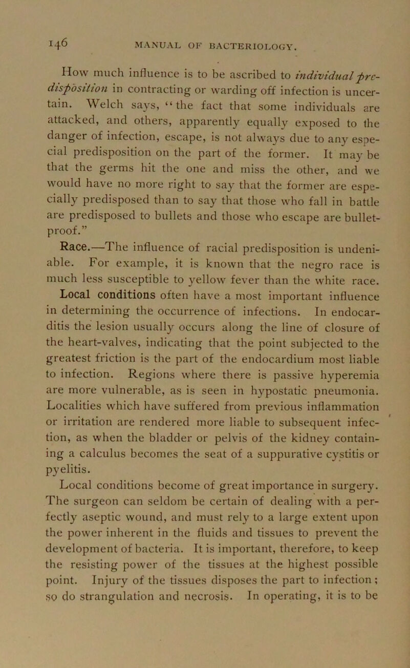 How much influence is to be ascribed to individual frc- dispdsttwn in contracting or warding off infection is uncer- tain. Welch says, “ the fact that some individuals are attacked, and others, apparently equally exposed to the danger of infection, escape, is not always due to any espe- cial predisposition on the part of the former. It may be that the germs hit the one and miss the other, and we would have no more right to say that the former are espe- cially predisposed than to say that those who fall in battle are predisposed to bullets and those who escape are bullet- proof.” Race.—The influence of racial predisposition is undeni- able. For example, it is known that the negro race is much less susceptible to yellow fever than the white race. Local conditions often have a most important influence in determining the occurrence of infections. In endocar- ditis the lesion usually occurs along the line of closure of the heart-valves, indicating that the point subjected to the greatest friction is the part of the endocardium most liable to infection. Regions where there is passive hyperemia are more vulnerable, as is seen in hypostatic pneumonia. Localities which have suffered from previous inflammation or irritation are rendered more liable to subsequent infec- tion, as when the bladder or pelvis of the kidney contain- ing a calculus becomes the seat of a suppurative cystitis or pyelitis. Local conditions become of great importance in surgery. The surgeon can seldom be certain of dealing with a per- fectly aseptic wound, and must rely to a large e.xtent upon the power inherent in the fluids and tissues to prevent the development of bacteria. It is important, therefore, to keep the resisting power of the tissues at the highest possible point. Injury of the tissues disposes the part to infection ; so do strangulation and necrosis. In operating, it is to be