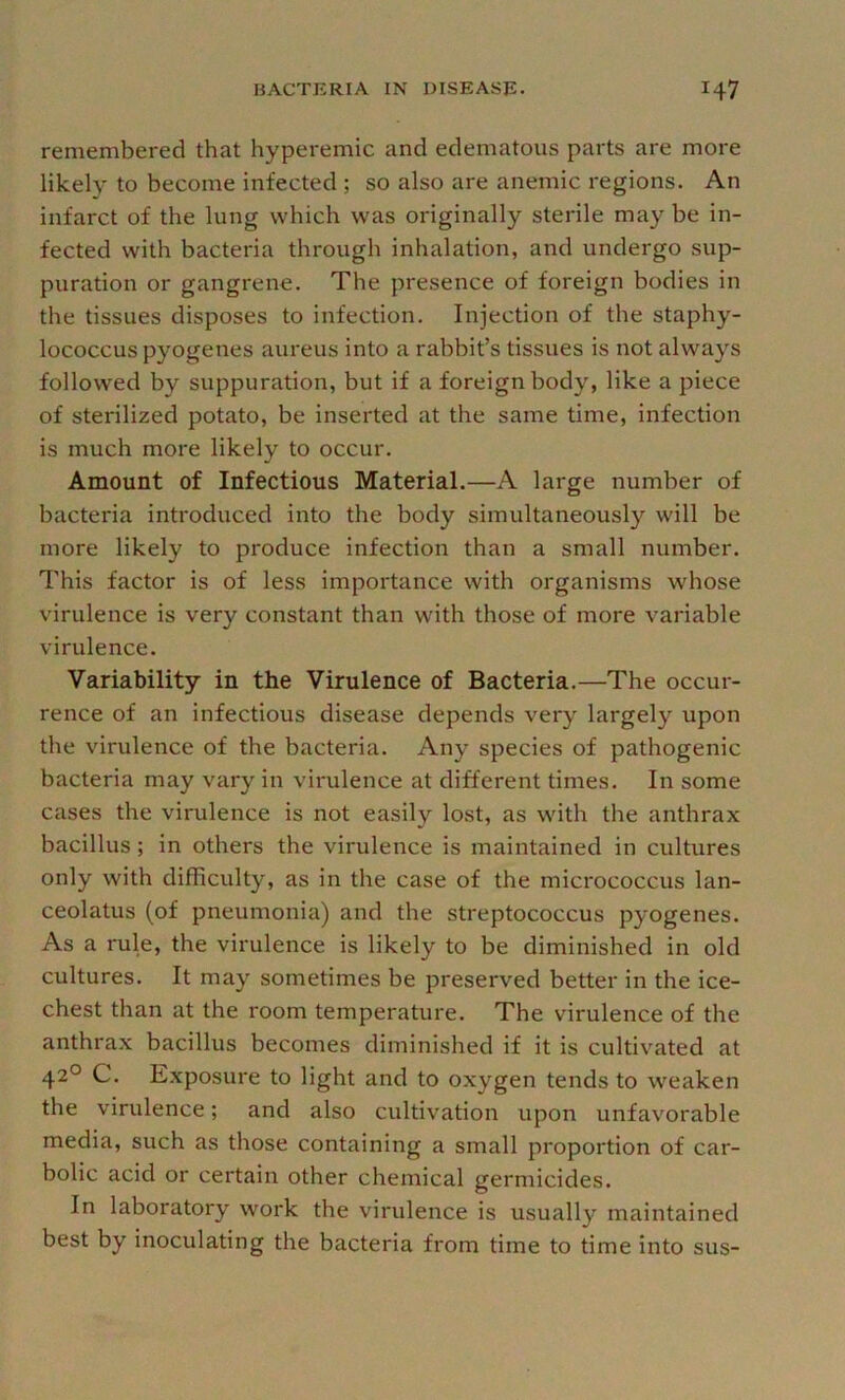 remembered that hyperemic and edematous parts are more likely to become infected ; so also are anemic regions. An infarct of the lung which was originally sterile may be in- fected with bacteria through inhalation, and undergo sup- puration or gangrene. The presence of foreign bodies in the tissues disposes to infection. Injection of the staphy- lococcus pyogenes aureus into a rabbit’s tissues is not always followed by suppuration, but if a foreign body, like a piece of sterilized potato, be inserted at the same time, infection is much more likely to occur. Amount of Infectious Material.—A large number of bacteria introduced into the body simultaneously will be more likely to produce infection than a small number. This factor is of less importance with organisms whose virulence is very constant than with those of more variable virulence. Variability in the Virulence of Bacteria.—The occur- rence of an infectious disease depends very largely upon the virulence of the bacteria. Any species of pathogenic bacteria may vary in virulence at different times. In some cases the virulence is not easily lost, as with the anthrax bacillus; in others the virulence is maintained in cultures only with difficulty, as in the case of the micrococcus lan- ceolatus (of pneumonia) and the streptococcus pyogenes. As a rule, the virulence is likely to be diminished in old cultures. It may sometimes be preserved better in the ice- chest than at the room temperature. The virulence of the anthrax bacillus becomes diminislied if it is cultivated at 42° C. Exposure to light and to oxygen tends to weaken the virulence; and also cultivation upon unfavorable media, such as those containing a small proportion of car- bolic acid or certain other chemical germicides. In laboratory work the virulence is usually maintained best by inoculating the bacteria from time to time into sus-