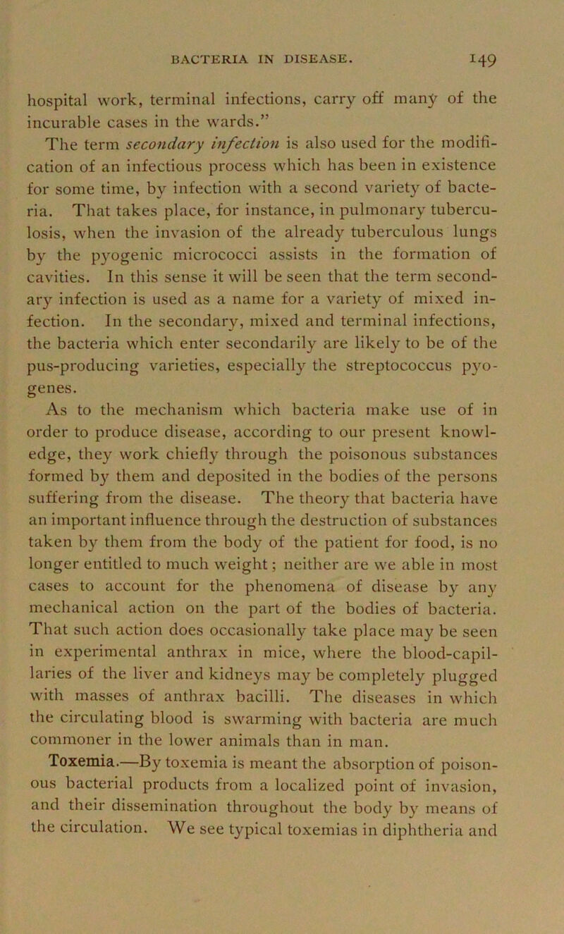 hospital work, terminal infections, carry off many of the incurable cases in the wards.” The term secondary infeclion is also used for the modifi- cation of an infectious process which has been in existence for some time, by infection with a second variety of bacte- ria. That takes place, for instance, in pulmonary tubercu- losis, when the invasion of the already tuberculous lungs by the p}'-ogenic micrococci assists in the formation of cavities. In this sense it will be seen that the term second- ar}'^ infection is used as a name for a variety of mixed in- fection. In the secondary, mi.xed and terminal infections, the bacteria which enter secondarily are likely to be of the pus-producing varieties, especially the streptococcus pyo- genes. As to the mechanism which bacteria make use of in order to produce disease, according to our present knowl- edge, they work chiefly through the poisonous substances formed b}^ them and deposited in the bodies of the persons suffering from the disease. The theory that bacteria have an important influence through the destruction of substances taken by them from the body of the patient for food, is no longer entitled to much weight; neither are we able in most cases to account for the phenomena of disease by any mechanical action on the part of the bodies of bacteria. That such action does occasionally take place may be seen in experimental anthrax in mice, where the blood-capil- laries of the liver and kidneys may be completely plugged with masses of anthrax bacilli. The diseases in which the circulating blood is swarming with bacteria are much commoner in the lower animals than in man. Toxemia.—By toxemia is meant the absorption of poison- ous bacterial products from a localized point of invasion, and their dissemination throughout the body by means of the circulation. We see typical toxemias in diphtheria and