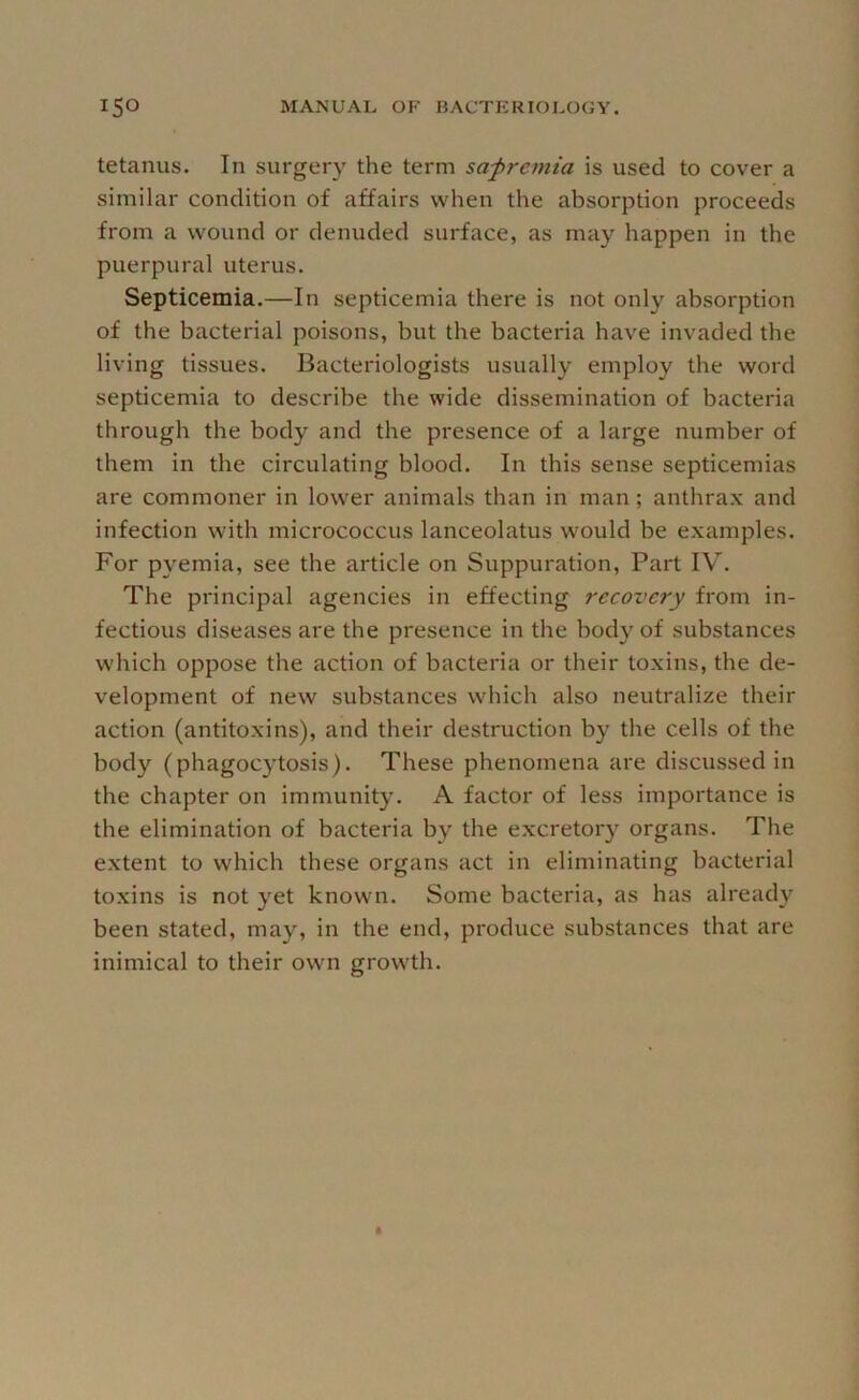 tetanus. In surgery the term sapremia is used to cover a similar condition of affairs when the absorption proceeds from a wound or denuded surface, as may happen in the puerpural uterus. Septicemia.—In septicemia there is not only absorption of the bacterial poisons, but the bacteria have invaded the living tissues. Bacteriologists usually employ the word septicemia to describe the wide dissemination of bacteria through the body and the presence of a large number of them in the circulating blood. In this sense septicemias are commoner in lower animals than in man; anthrax and infection with micrococcus lanceolatus would be examples. For pyemia, see the article on Suppuration, Part IV. The principal agencies in effecting recovery from in- fectious diseases are the presence in the bod}’^of substances which oppose the action of bacteria or their toxins, the de- velopment of new substances which also neutralize their action (antitoxins), and their destruction by the cells of the body (phagocytosis). These phenomena are discussed in the chapter on immunity. A factor of less importance is the elimination of bacteria by the excretory organs. The extent to which these organs act in eliminating bacterial toxins is not yet known. Some bacteria, as has already been stated, may, in the end, produce substances that are inimical to their own growth.