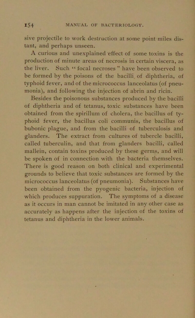 sive projectile to work destruction at some point miles dis- tant, and perhaps unseen. A curious and unexplained effect of some toxins is the production of minute areas of necrosis in certain viscera, as the liver. Such “ focal necroses ” have been observed to be formed by the poisons of the bacilli, of diphtheria, of typhoid fever, and of the micrococcus lanceolatus (of pneu- monia), and following the injection of abrin and ricin. Besides the poisonous substances produced by the bacilli of diphtheria and of tetanus, toxic substances have been obtained from the spirillum of cholera, the bacillus of ty- phoid fever, the bacillus coli communis, the bacillus of bubonic plague, and from the bacilli of tuberculosis and glanders. The extract from cultures of tubercle bacilli, called tuberculin, and that from glanders bacilli, called mallein, contain toxins produced by these germs, and will be spoken of in connection with the bacteria themselves. There is good reason on both clinical and experimental grounds to believe that toxic substances are formed by the micrococcus lanceolatus (of pneumonia). Substances have been obtained from the pyogenic bacteria, injection of which produces suppuration. The symptoms of a disease as it occurs in man cannot be imitated in any other case as accuratel}'^ as happens after the injection of the toxins of tetanus and diphtheria in the lower animals.