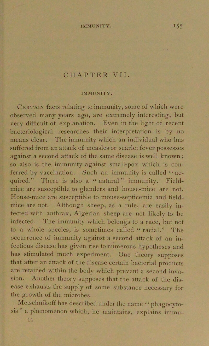 CHAPTER VII. IMMUNITY. Certain facts relating to immunity, some of which were observed many years ago, are extremely interesting, but very difficult of explanation. Even in the light of recent bacteriological researches their interpretation is by no means clear. The immunit}^ which an individual who has suffered from an attack of measles or scarlet fever possesses against a second attack of the same disease is well known ; so also is the immunity against small-pox which is con- ferred by vaccination. Such an immunity is called “ ac- quired.” There is also a “ natural ” immunity. Field- mice are susceptible to glanders and house-mice are not. House-mice are susceptible to mouse-septicemia and field- mice are not. Although sheep, as a rule, are easily in- fected with anthrax, Algerian sheep are not likely to be infected. The immunity which belongs to a race, but not to a whole species, is sometimes called “ racial.” The occurrence of immunity against a second attack of an in- fectious disease has given rise to numerous hypotheses and has stimulated much experiment. One theory supposes that after an attack of the disease certain bacterial products are retained within the bod}^ which prevent a second inva- sion. Another theory supposes that the attack of the dis- ease exhausts the supply of some substance necessary for the growth of the microbes. Metschnikoff has described under the name “ phagocyto- sis ” a phenomenon which, he maintains, explains immu- 14