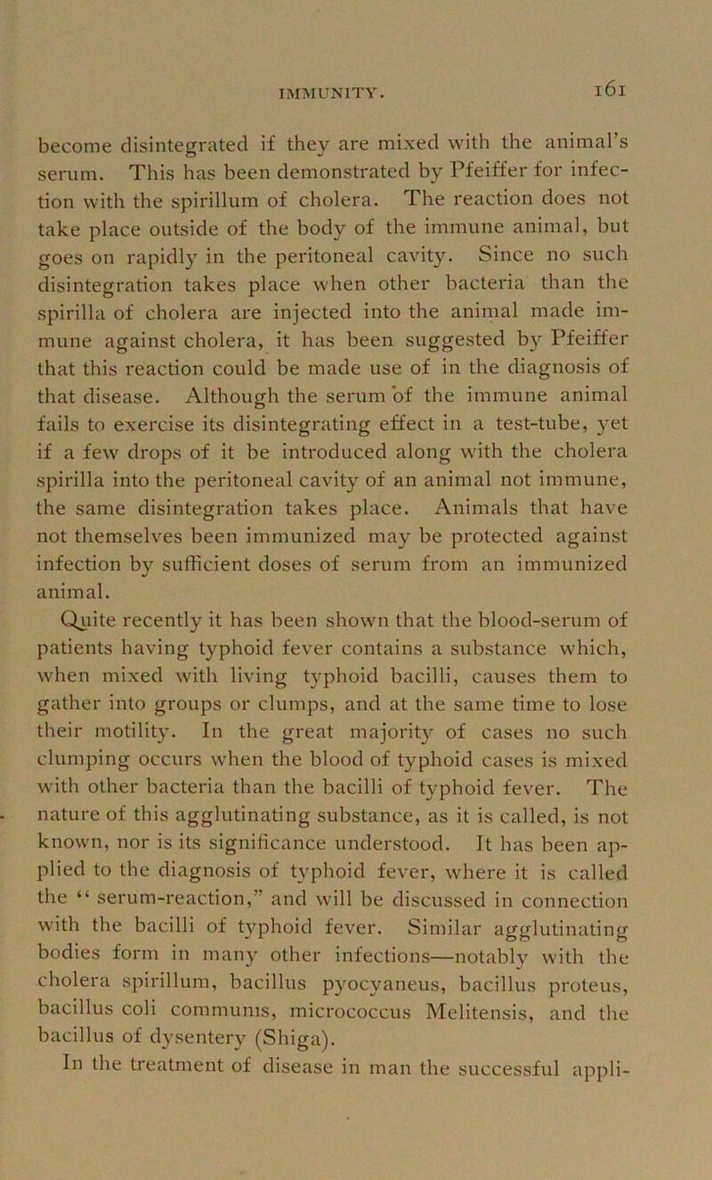 become disintegrated if they are mixed with the animal’s serum. This has been demonstrated by Pfeiffer for infec- tion with the spirillum of cholera. The reaction does not take place outside of the body of the immune animal, but goes on rapidly in the peritoneal cavity. Since no such disintegration takes place when other bacteria than the spirilla of cholera are injected into the animal made im- mune against cholera, it has been suggested by Pfeiffer that this reaction could be made use of in the diagnosis of that disease. Although the serum of the immune animal fails to exercise its disintegrating effect in a test-tube, yet if a few drops of it be introduced along with the cholera spirilla into the peritoneal cavity of an animal not immune, the same disintegration takes place. Animals that have not themselves been immunized may be protected against infection by sufficient doses of serum from an immunized animal. Qiiite recently it has been shown that the blood-serum of patients having typhoid fever contains a substance which, when mixed with living typhoid bacilli, causes them to gather into groups or clumps, and at the same time to lose their motility. In the great majority of cases no such clumping occurs when the blood of typhoid cases is mixed with other bacteria than the bacilli of typhoid fever. The nature of this agglutinating substance, as it is called, is not known, nor is its significance understood. It has been ap- plied to the diagnosis of typhoid fever, where it is called the “ serum-reaction,” and will be discussed in connection with the bacilli of typhoid fever. Similar agglutinating bodies form in many other infections—notably with the cholera spirillum, bacillus pyocyaneus, bacillus proteus, bacillus coli communis, micrococcus Melitensis, and the bacillus of dj'sentery (Shiga). In the treatment of disease in man the successful appli-