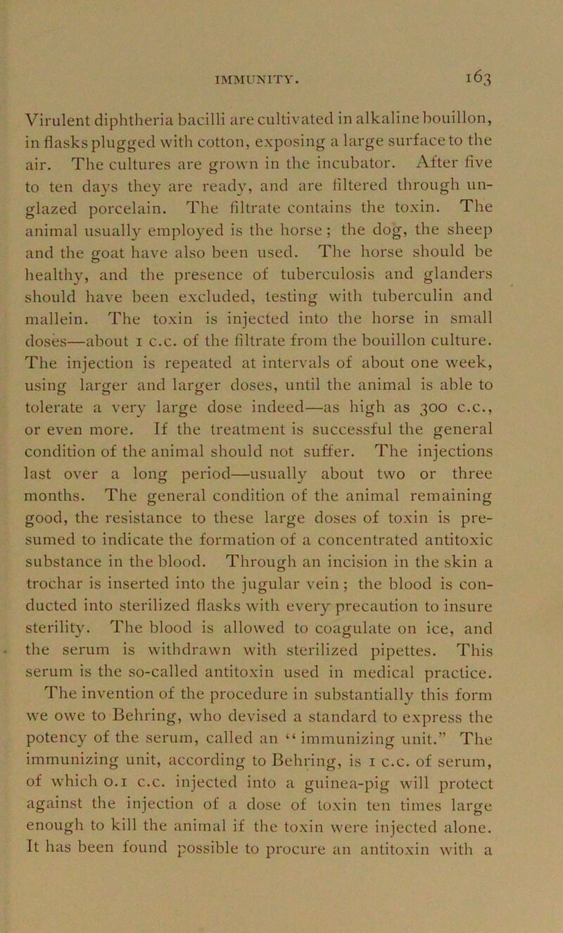 Virulent diphtheria bacilli are cultivated in alkaline bouillon, in flasks plugged with cotton, exposing a large surface to the air. The cultures are grown in the incubator. After five to ten days they are ready, and are filtered through un- glazed porcelain. The filtrate contains the toxin. The animal usually employed is the horse; the dog, the sheep and the goat have also been used. The horse should be healthy, and the presence of tuberculosis and glanders should have been excluded, testing with tuberculin and mallein. The toxin is injected into the horse in small doses—about i c.c. of the filtrate from the bouillon culture. The injection is repeated at intervals of about one week, using larger and larger doses, until the animal is able to tolerate a very large dose indeed—as high as 300 c.c., or even more. If the treatment is successful the general condition of the animal should not suffer. The injections last over a long period—usually about two or three months. The general condition of the animal remaining good, the resistance to these large doses of toxin is pre- sumed to indicate the formation of a concentrated antitoxic substance in the blood. Through an incision in the skin a trochar is inserted into the jugular vein ; the blood is con- ducted into sterilized flasks with every precaution to insure sterility. The blood is allowed to coagulate on ice, and the serum is withdrawn with sterilized pipettes. This serum is the so-called antitoxin used in medical practice. The invention of the procedure in substantially this form we owe to Behring, who devised a standard to express the potency of the serum, called an “ immunizing unit.” The immunizing unit, according to Behring, is i c.c. of serum, of which o.i c.c. injected into a guinea-pig will protect against the injection of a dose of toxin ten times large enough to kill the animal if the toxin w'ere injected alone. It has been found possible to procure an antitoxin with a