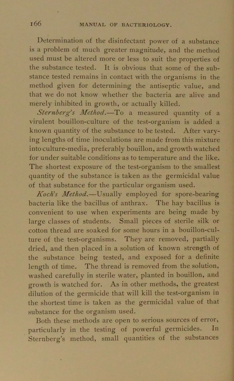 Determination of the disinfectant power of a substance is a problem of much greater magnitude, and the method used must be altered more or less to suit the properties of the substance tested. It is obvious that some of the sub- stance tested remains in contact with the organisms in the method given for determining the antiseptic value, and that we do not know whether the bacteria are alive and merely inhibited in growth, or actually killed. Sternberg's Method.—To a measured quantity of a virulent bouillon-culture of the test-organism is added a known quantity of the substance to be tested. After vary- ing lengths of time inoculations are made from this mi.xture into culture-media, preferably bouillon, and growth watched for under suitable conditions as to temperature and the like. The shortest exposure of the test-organism to the smallest quantity of the substance is taken as the germicidal value of that substance for the particular organism used. Koch's Method.—Usually employed for spore-bearing bacteria like the bacillus of anthrax. The hay bacillus is convenient to use when experiments are being made by large classes of students. Small pieces of sterile silk or cotton thread are soaked for some hours in a bouillon-cul- ture of the test-organisms. They are removed, partially dried, and then placed in a solution of known strength of the substance being tested, and exposed for a definite length of time. The thread is removed from the solution, washed carefully in sterile water, planted in bouillon, and growth is watched for. As in other methods, the greatest dilution of the germicide that will kill the test-organism in the shortest time is taken as the germicidal value of that substance for the organism used. Both these methods are open to serious sources of error, particularly in the testing of powerful germicides. In Sternberg’s method, small quantities of the substances