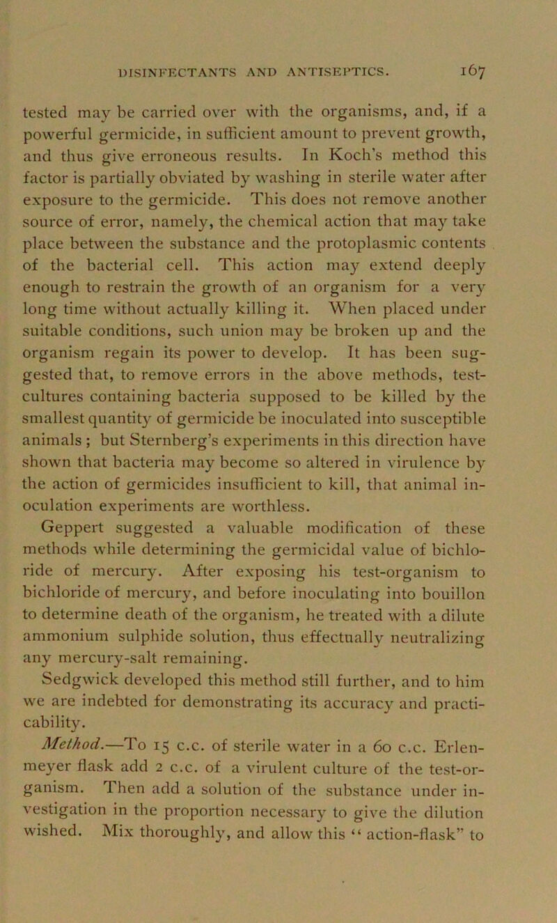 tested may be carried over with the organisms, and, if a powerful germicide, in sufficient amount to prevent growth, and thus give erroneous results. In Koch’s method this factor is partially obviated by washing in sterile water after exposure to the germicide. This does not remove another source of error, namely, the chemical action that may take place between the substance and the protoplasmic contents of the bacterial cell. This action may extend deeply enough to restrain the growth of an organism for a very long time without actually killing it. When placed under suitable conditions, such union may be broken up and the organism regain its power to develop. It has been sug- gested that, to remove erroi's in the above methods, test- cultures containing bacteria supposed to be killed by the smallest quantity of germicide be inoculated into susceptible animals ; but Sternberg’s experiments in this direction have shown that bacteria may become so altered in virulence by the action of germicides insufficient to kill, that animal in- oculation experiments are worthless. Geppert suggested a valuable modification of these methods while determining the germicidal value of bichlo- ride of mercury. After exposing his test-oi'ganism to bichloride of mercury, and before inoculating into bouillon to determine death of the organism, he treated with a dilute ammonium sulphide solution, thus effectually neutralizing any mercury-salt remaining. Sedgwick developed this method still further, and to him we are indebted for demonstrating its accuracy and practi- cability. Method.—To 15 c.c. of sterile water in a 60 c.c. Erlen- meyer flask add 2 c.c. of a virulent culture of the test-or- ganism. Then add a solution of the substance under in- vestigation in the proportion necessary to give the dilution wished. Mix thoroughly, and allow this “ action-flask” to