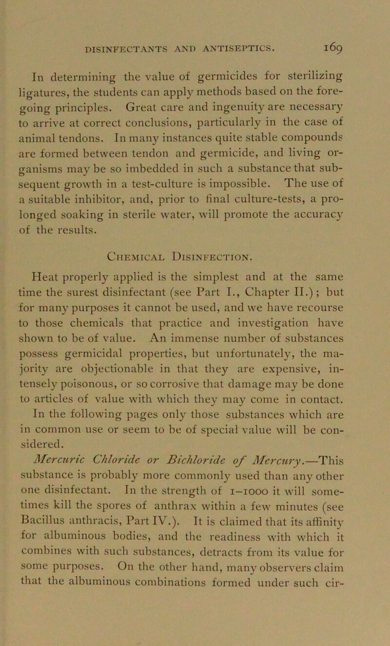 In determining the value of germicides for sterilizing ligatures, the students can apply methods based on the fore- going principles. Great care and ingenuity are necessary to arrive at correct conclusions, particularly in the case of animal tendons. In many instances quite stable compounds are formed between tendon and germicide, and living or- ganisms may be so imbedded in such a substance that sub- sequent growth in a test-culture is impossible. The use of a suitable inhibitor, and, prior to final culture-tests, a pro- longed soaking in sterile water, will promote the accuracy of the results. Chemical Disinfection. Heat properly applied is the simplest and at the same time the surest disinfectant (see Part I., Chapter II.); but for many purposes it cannot be used, and we have recourse to those chemicals that practice and investigation have shown to be of value. An immense number of substances possess germicidal properties, but unfortunately, the ma- jority are objectionable in that they are expensive, in- tensely poisonous, or so corrosive that damage may be done to articles of value with which they may come in contact. In the following pages only those substances which are in common use or seem to be of special value will be con- sidered. Mercuric Chloride or Bichloride of Afercury.—This substance is probably more commonly used than any other one disinfectant. In the strength of i-iooo it will some- times kill the spores of anthrax within a few minutes (see Bacillus anthracis. Part IV.). It is claimed that its affinity for albuminous bodies, and the readiness with which it combines with such substances, detracts from its value for some purposes. On the other hand, many observers claim that the albuminous combinations formed under such cir-