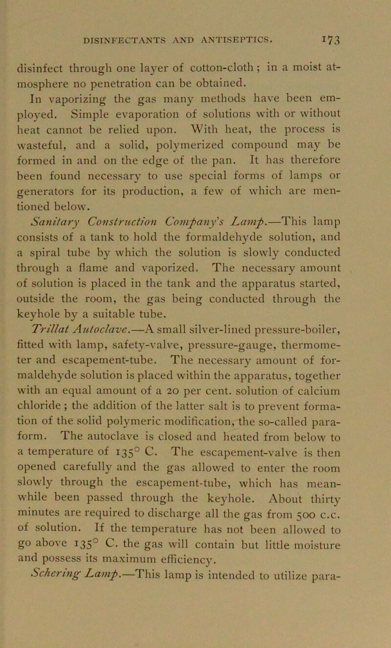 disinfect through one layer of cotton-cloth ; in a moist at- mosphere no penetration can be obtained. In vaporizing the gas many methods have been em- ployed. Simple evaporation of solutions with or without heat cannot be relied upon. With heat, the process is wasteful, and a solid, polymerized compound may be formed in and on the edge of the pan. It has therefore been found necessary to use special forms of lamps or generators for its production, a few of which are men- tioned below. Sanitary Construction Comfany's Lamf.—This lamp consists of a tank to hold the formaldehyde solution, and a spiral tube by which the solution is slowly conducted through a flame and vaporized. The necessary amount of solution is placed in the tank and the apparatus started, outside the room, the gas being conducted through the keyhole by a suitable tube. Trillat Autoclave.—A small silver-lined pressure-boiler, fitted with lamp, safety-valve, pressure-gauge, thermome- ter and escapement-tube. The necessary amount of for- maldehyde solution is placed within the apparatus, together with an equal amount of a 20 per cent, solution of calcium chloride ; the addition of the latter salt is to prevent forma- tion of the solid polymeric modification, the so-called para- form. The autoclave is closed and heated from below to a temperature of 135° C. The escapement-valve is then opened carefully and the gas allowed to enter the room slowly through the escapement-tube, which has mean- while been passed through the keyhole. About thirty minutes are required to discharge all the gas from 500 c.c. of solution. If the temperature has not been allowed to go above 135° C. the gas will contain but little moisture and possess its maximum efficiency. Schering Lam^.—This lamp is intended to utilize para-