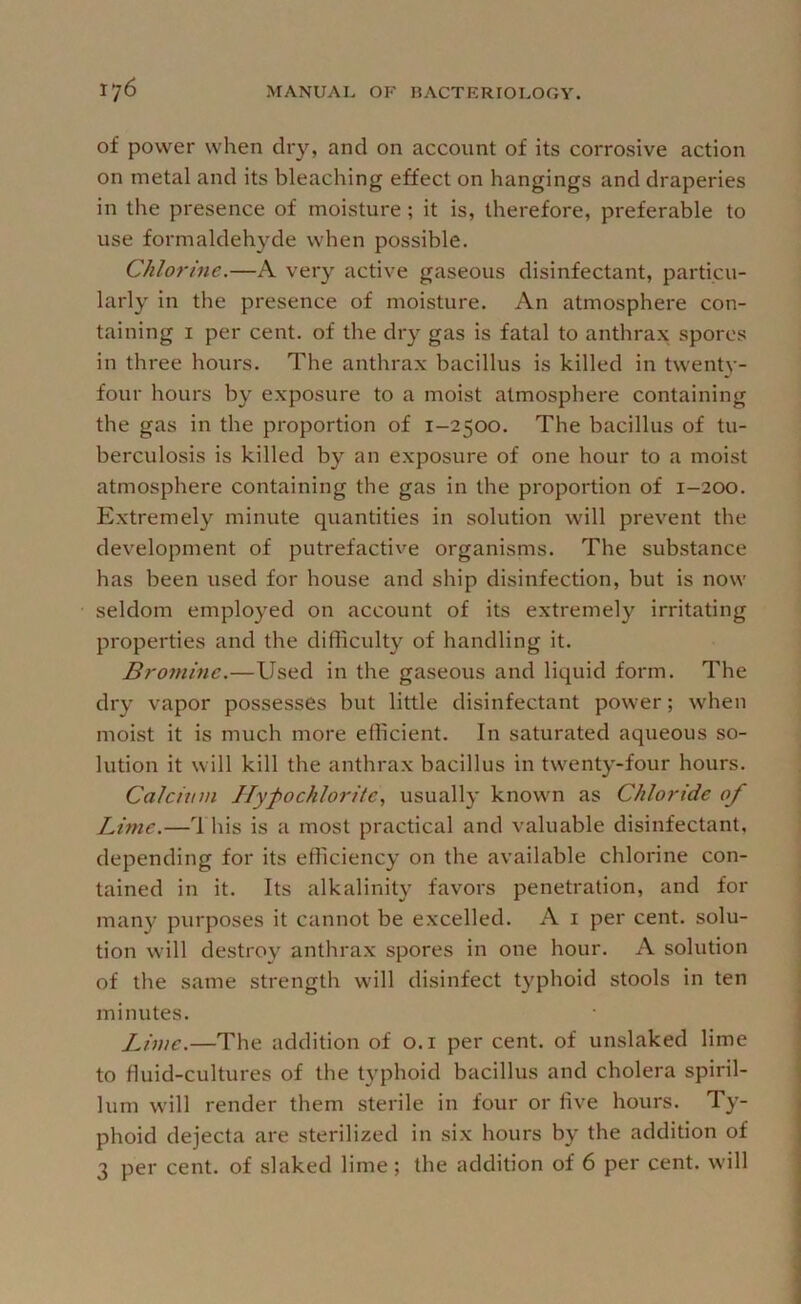 of power when dry, and on account of its corrosive action on metal and its bleaching effect on hangings and draperies in the presence of moisture; it is, therefore, preferable to use formaldehyde when possible. Chlorine.—A very active gaseous disinfectant, particu- larly in the presence of moisture. An atmosphere con- taining I per cent, of the dry gas is fatal to anthrax spores in three hours. The anthrax bacillus is killed in twenU'- four hours by exposure to a moist atmosphere containing the gas in the proportion of 1-2500. The bacillus of tu- berculosis is killed by an exposure of one hour to a moist atmosphere containing the gas in the proportion of 1-200. Extremely minute quantities in solution will prevent the development of putrefactive organisms. The substance has been used for house and ship disinfection, but is now seldom employed on account of its extremely irritating properties and the difficulty of handling it. Bromine.—Used in the gaseous and liquid form. The dry vapor possesses but little disinfectant power; when moist it is much more efficient. In saturated aqueous so- lution it will kill the anthrax bacillus in twenty-four hours. Calcitnn Hypochlorite, usually known as Chloride of Lime.—This is a most practical and valuable disinfectant, depending for its efficiency on the available chlorine con- tained in it. Its alkalinity favors penetration, and for many purposes it cannot be excelled. A i per cent, solu- tion will destroy anthrax spores in one hour. A solution of the same strength will disinfect typhoid stools in ten minutes. Lime.—The addition of o.i per cent, of unslaked lime to fluid-cultures of the typhoid bacillus and cholera spiril- lum will render them sterile in four or five hours. Ty- phoid dejecta are sterilized in six hours by the addition of 3 per cent, of slaked lime; the addition of 6 per cent, will