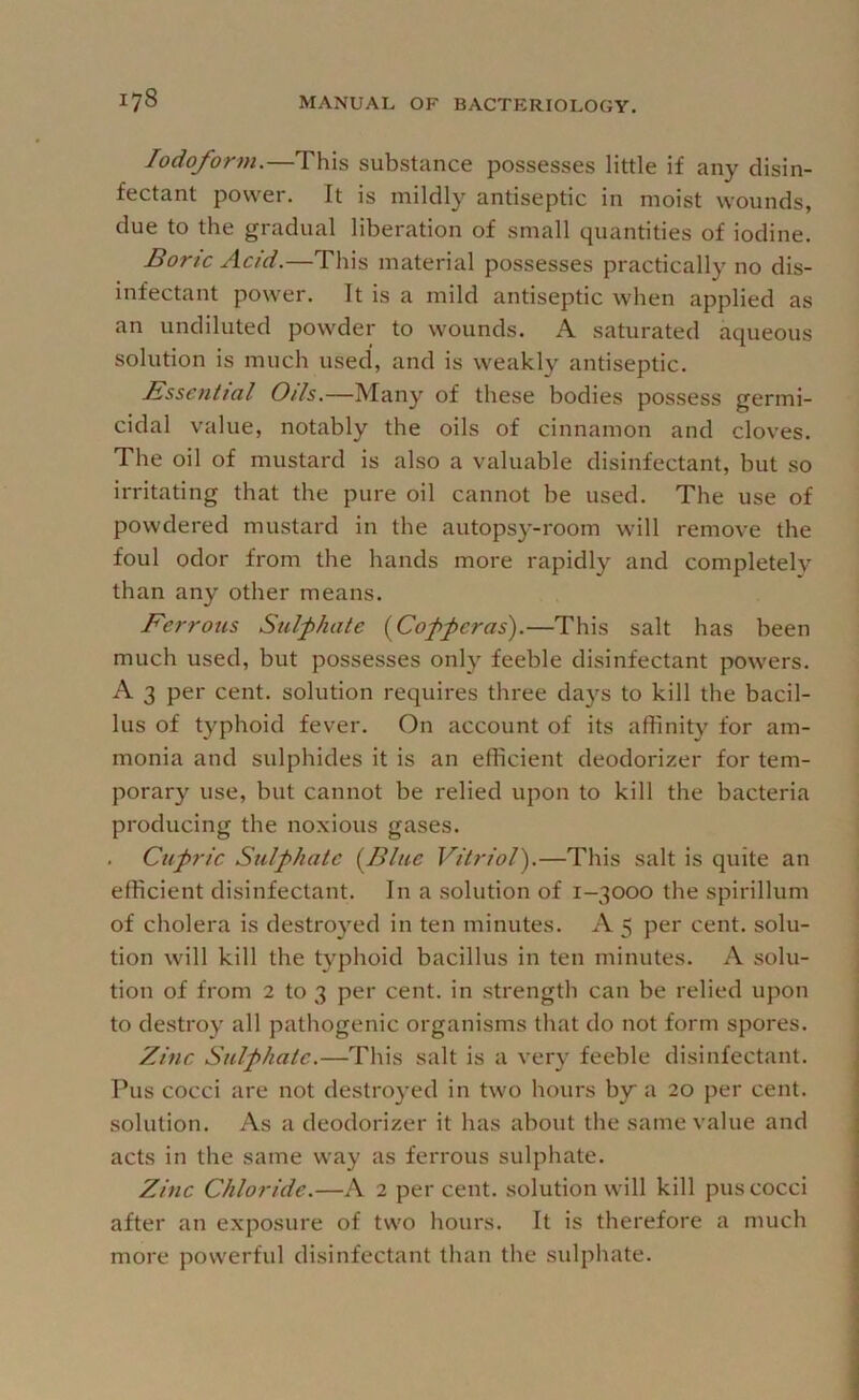 Iodoform.—This substance possesses little if any disin- fectant power. It is mildly antiseptic in moist wounds, due to the gradual liberation of small quantities of iodine. Bone Acid.—This material possesses practically no dis- infectant power. It is a mild antiseptic when applied as an undiluted powder to wounds. A saturated aqueous solution is much used, and is weakly antiseptic. Essential Oils.—Many of these bodies possess germi- cidal value, notably the oils of cinnamon and cloves. The oil of mustard is also a valuable disinfectant, but so irritating that the pure oil cannot be used. The use of powdered mustard in the autopsy-room will remove the foul odor from the hands more rapidly and completely than any other means. Ferrous Sulphate (^Copperas).—This salt has been much used, but possesses only feeble disinfectant powers. A 3 per cent, solution requires three days to kill the bacil- lus of typhoid fever. On account of its affinity for am- monia and sulphides it is an efficient deodorizer for tem- porary use, but cannot be relied upon to kill the bacteria producing the noxious gases. . Cupric Sulphate (^Blue Vitriol').—This salt is quite an efficient disinfectant. In a solution of 1-3000 the spirillum of cholera is destroyed in ten minutes. A 5 per cent, solu- tion will kill the typhoid bacillus in ten minutes. A solu- tion of from 2 to 3 per cent, in strength can be relied upon to destroy all pathogenic organisms that do not form spores. Zinc Sulphate.—This salt is a very feeble disinfectant. Pus cocci are not destroyed in two hours by a 20 per cent, solution. As a deodorizer it has about the same value and acts in the same way as ferrous sulphate. Zinc Chloride.—A 2 per cent, solution will kill pus cocci after an exposure of two hours. It is therefore a much more powerful disinfectant than the sulphate.