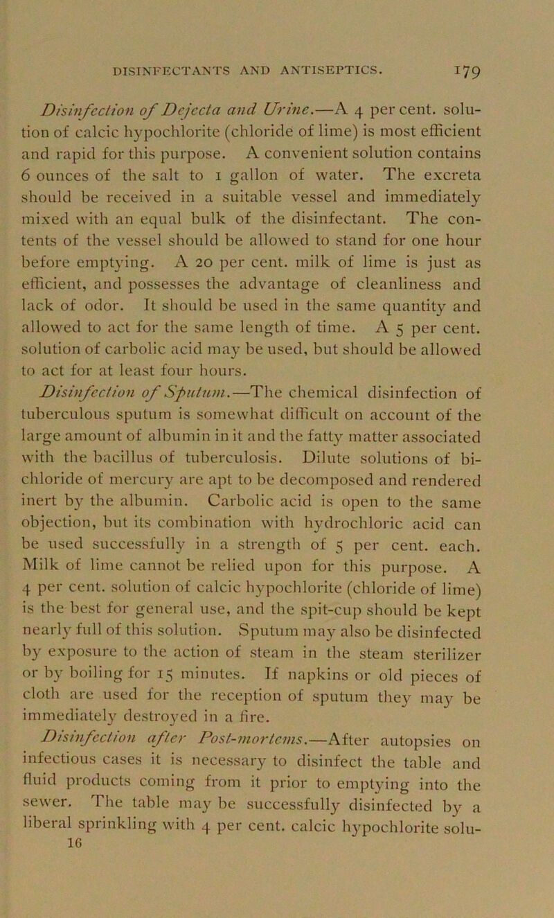 Disinfection of Dejecta and Urine.—A 4 per cent, solu- tion of calcic hypochlorite (chloride of lime) is most efficient and rapid for this purpose. A convenient solution contains 6 ounces of the salt to i gallon of water. The e.xcreta should be received in a suitable vessel and immediately mixed with an equal bulk of the disinfectant. The con- tents of the vessel should be allowed to stand for one hour before emptying. A 20 per cent, milk of lime is just as efficient, and possesses the advantage of cleanliness and lack of odor. It should be used in the same quantity and allowed to act for the same length of time. A 5 per cent, solution of carbolic acid may be used, but should be allowed to act for at least four hours. Disinfection of Sputum.—The chemical disinfection of tuberculous sputum is somewhat difficult on account of the large amount of albumin in it and the fatty matter associated with the bacillus of tuberculosis. Dilute solutions of bi- chloride of mercury are apt to be decomposed and rendered inert b}^ the albumin. Carbolic acid is open to the same objection, but its combination with hydrochloric acid can be used successfully in a strength of 5 per cent. each. Milk of lime cannot be relied upon for this purpose. A 4 per cent, solution of calcic hypochlorite (chloride of lime) is the best for general use, and the spit-cup should be kept nearly full of this solution. Sputum may also be disinfected b}' exposure to the action of steam in the steam sterilizer or by boiling for 15 minutes. If napkins or old pieces of cloth are used for the reception of sputum they may be immediately destro}’ed in a lire. Disinfection after Post-mortcnis.—After autopsies on infectious cases it is necessary to disinfect the table and fluid products coming from it prior to emptying into the sewer. The table may be successfully disinfected by a liberal sprinkling with 4 per cent, calcic hypochlorite solu- 16