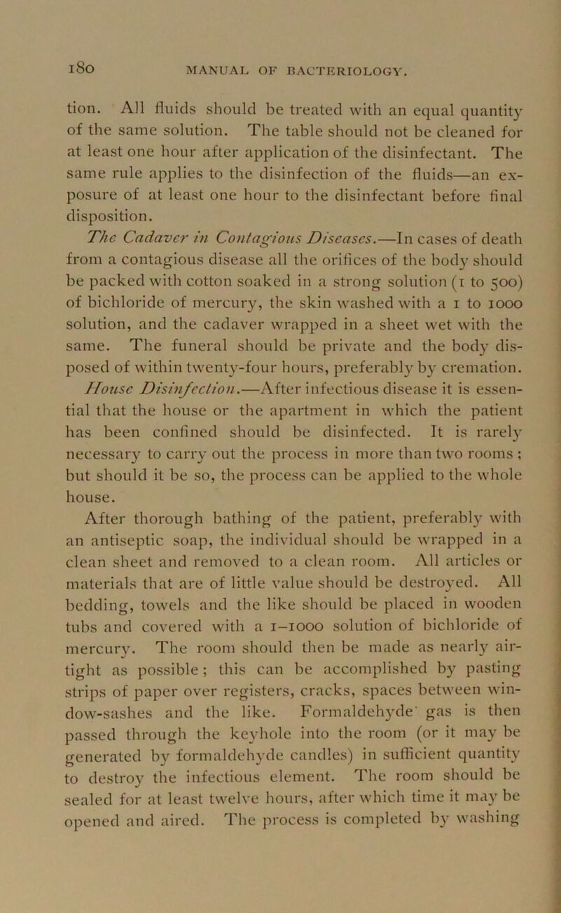 i8o tion. All fluids should be treated with an equal quantity of the same solution. The table should not be cleaned for at least one hour after application of the disinfectant. The same rule applies to the disinfection of the fluids—an ex- posure of at least one hour to the disinfectant before final disposition. The Cadaver in Contagious Diseases.—In cases of death from a contagious disease all the orifices of the body should be packed with cotton soaked in a strong solution (i to 500) of bichloride of mercury, the skin washed with a i to 1000 solution, and the cadaver wrapped in a sheet wet with the same. The funeral should be private and the body dis- posed of within twenty-four hours, preferably by cremation. House Disinfection.—After infectious disease it is essen- tial that the house or the apartment in which the patient has been confined should be disinfected. It is rarel}' necessary to carry out the process in more than two rooms ; but should it be so, the process can be applied to the whole house. After thorough bathing of the patient, preferabl}’ with an antiseptic soap, the individual should be wrapped in a clean sheet and removed to a clean room. All articles or materials that are of little value should be destroyed. All bedding, towels and the like should be placed in wooden tubs and covered with a i-iooo solution of bichloride of mercury. The room should then be made as nearly air- tight as possible; this can be accomplished by pasting strips of paper over registers, cracks, spaces between win- dow-sashes and the like. Formaldehyde' gas is then passed through the keyhole into the room (or it may be generated by formaldehyde candles) in sufficient quantity to destroy the infectious element. The room should be sealed for at least twelve hours, after which time it may be opened and aired. The process is completed by washing