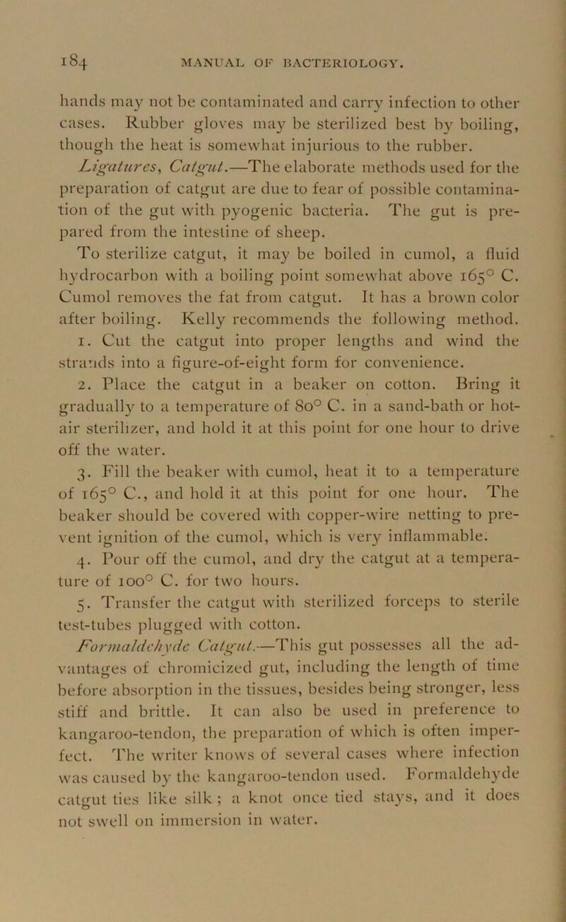 hands may not be contaminated and carry infection to otlier cases. Rubber gloves may be sterilized best by boiling, though the heat is somewhat injurious to the rubber. Ligatures, Catgut.—The elaborate methods used for the preparation of catgut are due to fear of possible contamina- tion of the gut with pyogenic bacteria. The gut is pre- pared from the intestine of sheep. To sterilize catgut, it may be boiled in cumol, a fluid li3’drocarbon with a boiling point somewhat above 165° C. Cumol removes the fat from catgut. It has a brown color after boiling. Kelly recommends the following method. 1. Cut the catgut into proper lengths and wind the stra’.ids into a figure-of-eight form for convenience. 2. Place the catgut in a beaker on cotton. Bring it graduall}'^ to a temperature of 80° C. in a sand-bath or hot- air sterilizer, and hold it at this point for one hour to drive off the water. 3. Fill the beaker with cumol, heat it to a temperature of 165° C,, and hold it at this point for one hour. The beaker should be covered with copper-w'ire netting to pre- vent ignition of the cumol, which is veiy inflammable. 4. Pour off the cumol, and dry the catgut at a tempera- ture of 100° C. for two hours. 5. Transfer the catgut with sterilized forceps to sterile test-tubes plugged with cotton. F'ormaldehxde Catgut.—This gut possesses all the ad- vantages of chromicized gut, including the length of time before absorption in the tissues, besides being stronger, less stiff and brittle. It can also be used in preference to kangaroo-tendon, the preparation of which is often imper- fect. The writer knows of several cases where infection was caused by the kangaroo-tendon used. Formaldehyde catgut ties like silk ; a knot once tied stays, and it does not sw'ell on immersion in waiter.