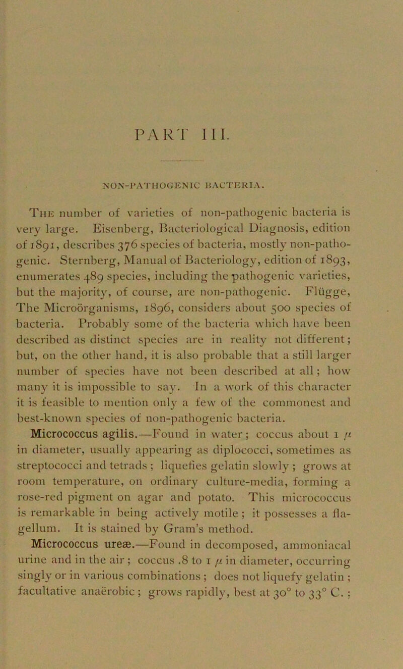 PART 111. NON-l’ATHOGENIC HACTEKIA. Tuli number of varieties of non-pathogenic bacteria is very large. Eisenberg, Bacteriological Diagnosis, edition of 1891, describes 376 species of bacteria, mostly non-patho- genic. Sternberg, Manual of Bacteriology, edition of 1893, enumerates 489 species, including the pathogenic varieties, but the majority, of course, are non-pathogenic. Fliigge, The Microorganisms, 1896, considers about 500 species of bacteria. Probably some of the bacteria which have been described as distinct species are in reality not different; but, on the other hand, it is also probable that a still larger number of species have not been described at all; how many it is impossible to say. In a w'ork of this character it is feasible to mention only a few of the commonest and best-known species of non-pathogenic bacteria. Micrococcus agilis.—Found in water; coccus about 1 n in diameter, usually appearing as diplococci, sometimes as streptococci and tetrads ; liqueties gelatin slowly ; grows at room temperature, on ordinary culture-media, forming a rose-red pigment on agar and potato. This micrococcus is remarkable in being actively motile; it possesses a fla- gellum. It is stained by Gram’s method. Micrococcus ureae.—Found in decomposed, ammoniacal urine and in the air; coccus .8 to i fi in diameter, occurring singly or in various combinations ; does not liquefy gelatin ; facultative anaerobic ; grows rapidly, best at 30° to 33° C. ;