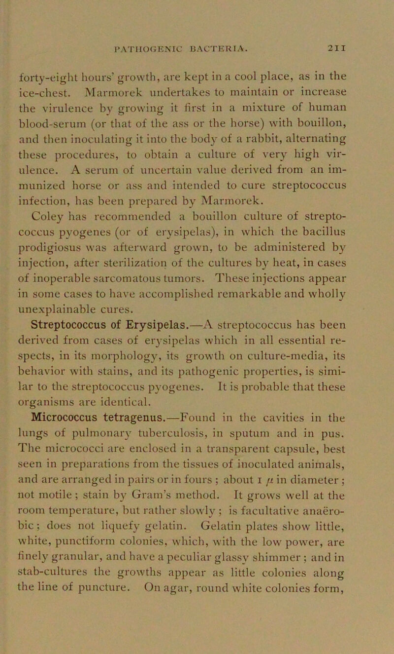 forty-eight hours’ growth, are kept in a cool place, as in the ice-chest. Marniorek undertakes to maintain or increase the virulence by growing it first in a mixture of human blood-serum (or that of the ass or the horse) with bouillon, and then inoculating it into the body of a rabbit, alternating these procedures, to obtain a culture of very high vir- ulence. A serum of uncertain value derived from an im- munized horse or ass and intended to cure streptococcus infection, has been prepared by Marmorek. Coley has recommended a bouillon culture of strepto- coccus pyogenes (or of erysipelas), in which the bacillus prodigiosus was afterward grown, to be administered by injection, after sterilization of the cultures by heat, in cases of inoperable sarcomatous tumors. These injections appear in some cases to have accomplished remarkable and wholly unexplainable cures. Streptococcus of Erysipelas.—A streptococcus has been derived from cases of eiysipelas which in all essential re- spects, in its morphology, its growth on culture-media, its behavior with stains, and its pathogenic properties, is simi- lar to the streptococcus pyogenes. It is probable that these organisms are identical. Micrococcus tetragenus.—Found in the cavities in the lungs of pulmonaiy tuberculosis, in sputum and in pus. The micrococci are enclosed in a transparent capsule, best seen in preparations from the tissues of inoculated animals, and are arranged in pairs or in fours ; about i fi in diameter ; not motile; stain by Gram’s method. It grows well at the room temperature, but rather slowly ; is facultative anaero- bic ; does not liquefy gelatin. Gelatin plates show little, white, punctiform colonies, which, with the low power, are finely granular, and have a peculiar glassy shimmer ; and in stab-cultures the growths appear as little colonies along the line of puncture. On agar, round white colonies form.