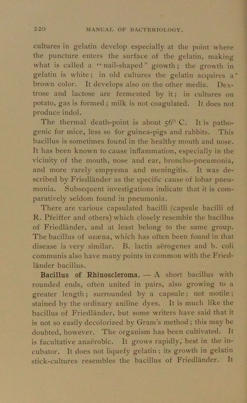 cultures in gelatin develop especially at the point where the puncture enters the surface of the gelatin, making W'hat is called a “nail-shaped” growth; the growth in gelatin is white; in old cultures the gelatin acquires a* brown color. It develops also on the other media. Dex- trose and lactose are fermented by it; in cultures on potato, gas is formed; milk is not coagulated. It does not produce indol. The thermal death-point is about 56^ C. It is patho- genic for mice, less so for guinea-pigs and rabbits. This bacillus is sometimes found in the healthy mouth and nose. It has been known to cause inflammation, especially in the vicinity of the mouth, nose and ear, broncho-pneumonia, and more rarely empyema and meningitis. It was de- scribed by Friedlander as the specific cause of lobar pneu- monia. Subsequent investigations indicate that it is com- paratively seldom found in pneumonia. There are various capsulated bacilli (capsule bacilli of R. Pfeiffer and others) which closely resemble the bacillus of Friedlander, and at least belong to the same group. The bacillus of oza^na, which has often been found in that disease is very similar. B. lactis aerogenes and b. coli communis also have many points in common with the Fried- lander bacillus. Bacillus of Rhinoscleroma. — A short bacillus with rounded ends, often united in pairs, also growing to a greater length; surrounded by a capsule; not motile; stained by the ordinary aniline dyes. It is much like the bacillus of Friedlander, but some writers have said that it is not so easily decolorized by Gram’s method ; this may be doubted, however. The organism has been cultivated. It is facultative anaerobic. It grows rapidly,' best in the in- cubator. It does not liquefy gelatin ; its growth in gelatin stick-cultures resembles the bacillus of Friedlander. It