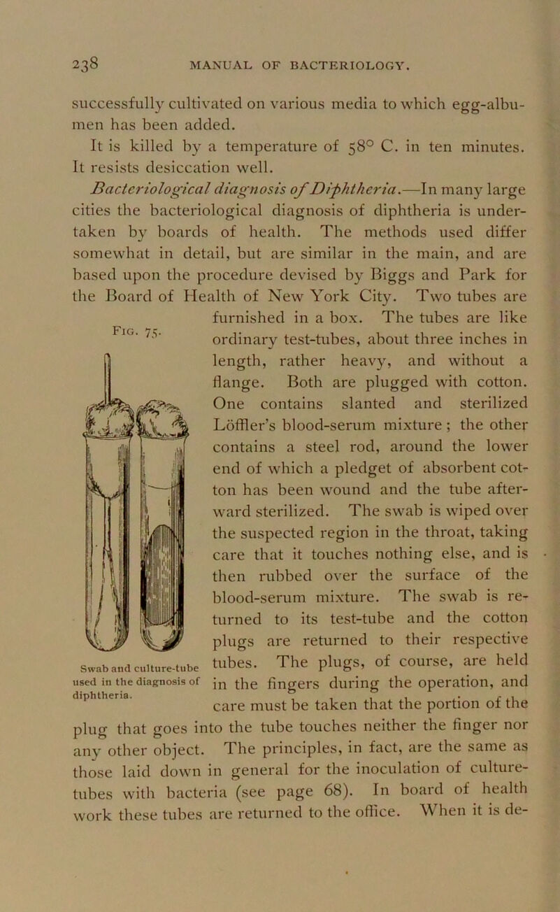 Fig. 75. successfull}’^ cultivated on various media to which egg-albu- men has been added. It is killed by a temperature of 58° C. in ten minutes. It resists desiccation well. Bacteriological diagnosis of Difhtheria.—In many large cities the bacteriological diagnosis of diphtheria is under- taken by boards of health. The methods used differ somewhat in detail, but are similar in the main, and are based upon the procedure devised by Biggs and Park for tbe Board of Health of New York City. Two tubes are furnished in a box. The tubes are like ordinar}'^ test-tubes, about three inches in length, rather heavy, and without a flange. Both are plugged with cotton. One contains slanted and sterilized Loffler’s blood-serum mixture ; the other contains a steel rod, around the lower end of which a pledget of absorbent cot- ton bas been wound and the tube after- ward sterilized. The swab is wiped over the suspected region in the throat, taking care that it touches nothing else, and is then rubbed over the surface of the blood-serum mixture. The swab is re- turned to its test-tube and the cotton plugs are returned to their respective tubes. The plugs, of course, are held in the fingers during the operation, and care must be taken that the portion of the plug that goes into the tube touches neither the finger nor any other object. The principles, in fact, are the same as those laid down in general for the inoculation of culture- tubes with bacteria (see piigc 68). In board of health work these tubes are returned to tbe office. When it is de- Swab and culture-tube used in the diagnosis of diphtheria.