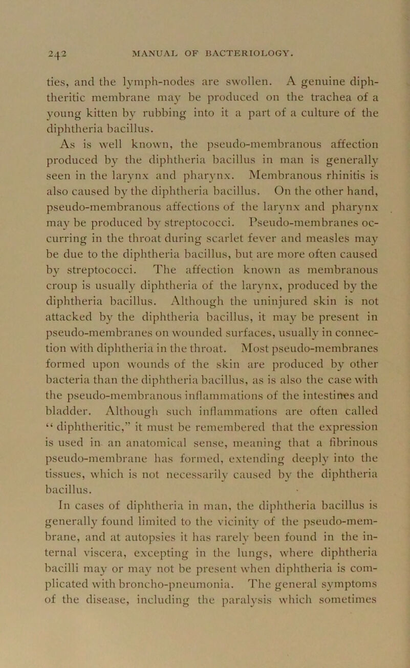 ties, and the lympli-nodes are swollen, A genuine diph- theritic membrane may be produced on the trachea of a young kitten by rubbing into it a part of a culture of the diphtheria bacillus. As is well known, the pseudo-membranous affection produced by the diphtheria bacillus in man is generally seen in the larynx and pharynx. Membranous rhinitis is also caused by the diphtheria bacillus. On the other hand, pseudo-membranous affections of the larynx and pharynx may be produced by streptococci. Pseudo-membranes oc- curring in the throat during scarlet fever and measles may be due to the diphtheria bacillus, but are more often caused by streptococci. The affection known as membranous croup is usually diphtheria of the larynx, produced by the diphtheria bacillus. Although the uninjured skin is not attacked by the diphtheria bacillus, it may be present in pseudo-membranes on wounded surfaces, usually in connec- tion with diphtheria in the throat. Most pseudo-membranes formed upon wounds of the skin are produced by other bacteria than the diphtheria bacillus, as is also the case with the pseudo-membranous inflammations of the intestines and bladder. Although such inflammations are often called “ diphtheritic,” it must be remembered that the expression is used in an anatomical sense, meaning that a fibrinous pseudo-membrane has formed, extending deeply into the tissues, which is not necessarily caused by the diphtheria bacillus. In cases of diphtheria in man, the diphtheria bacillus is generally found limited to the vicinity of the pseudo-mem- brane, and at autopsies it has rarely been found in the in- ternal viscera, excepting in the lungs, where diphtheria bacilli may or may not be present when diphtheria is com- plicated with broncho-pneumonia. The general symptoms of the disease, including the paralysis which sometimes