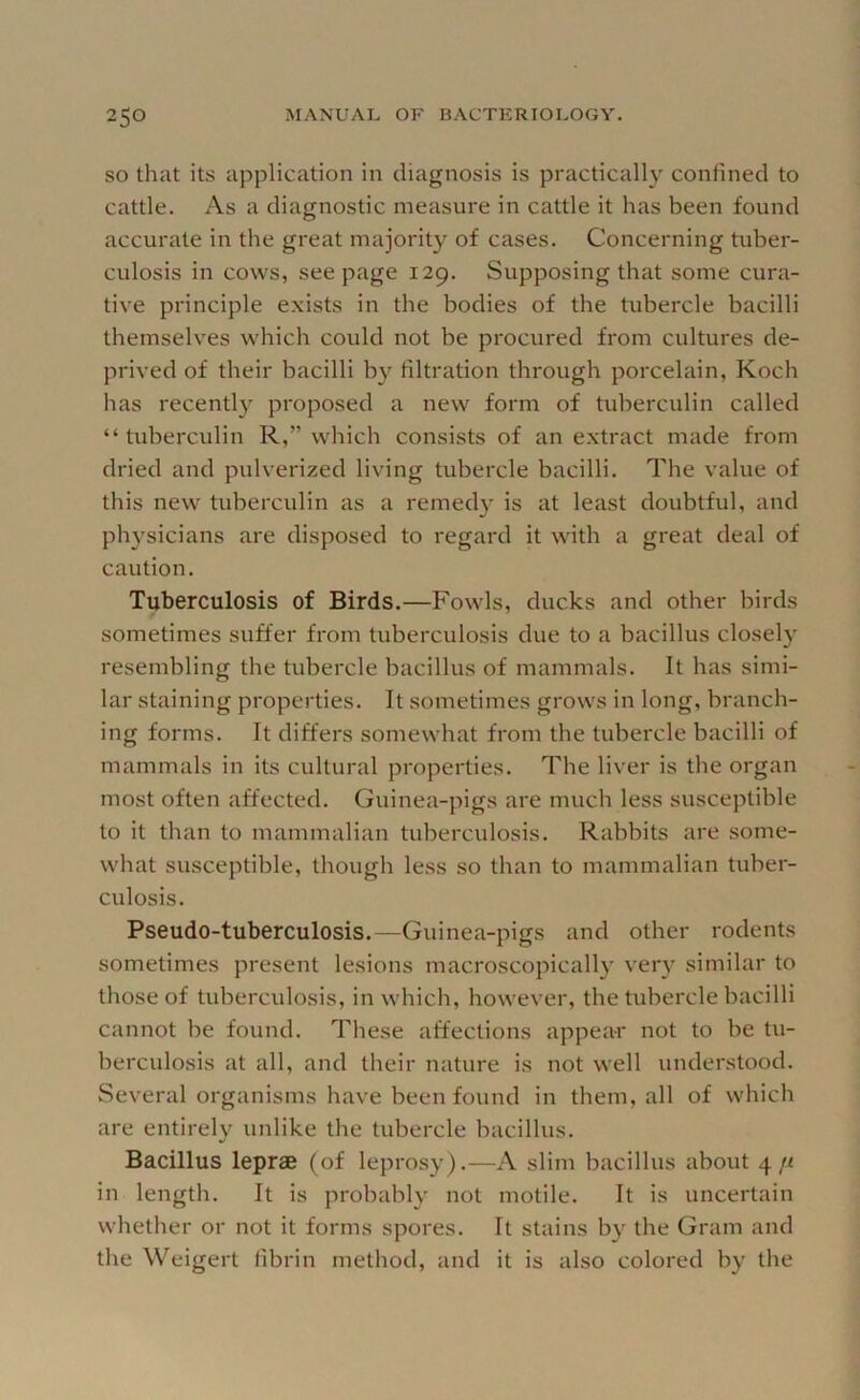 SO that its application in diagnosis is practically confined to cattle. As a diagnostic measure in cattle it has been found accurate in the great majority of cases. Concerning tuber- culosis in cows, seepage 129. Supposing that some cura- tive principle exists in the bodies of the tubercle bacilli themselves which could not be procured from cultures de- prived of their bacilli by filtration through porcelain, Koch has recently proposed a new form of tuberculin called “tuberculin R,” which consists of an extract made from dried and pulverized living tubercle bacilli. The value of this new tuberculin as a remedy is at least doubtful, and physicians are disposed to regard it with a great deal of caution. Tuberculosis of Birds.—Fowls, ducks and other birds sometimes suffer from tuberculosis due to a bacillus closely resembling the tubercle bacillus of mammals. It has simi- lar staining properties. It sometimes grows in long, branch- ing forms. It differs somewhat from the tubercle bacilli of mammals in its cultural properties. The liver is the organ most often affected. Guinea-pigs are much less susceptible to it than to mammalian tuberculosis. Rabbits are some- what susceptible, though less so than to mammalian tuber- culosis. Pseudo-tuberculosis.—Guinea-pigs and other rodents sometimes present lesions macroscopically very similar to those of tuberculosis, in which, however, the tubercle bacilli cannot be found. These affections appear not to be tu- berculosis at all, and their nature is not well understood. Several organisms have been found in them, all of which are entirely unlike the tubercle bacillus. Bacillus leprae (of leprosy).—A slim bacillus about 4 n in length. It is probably not motile. It is uncertain whether or not it forms spores. It stains by the Gram and the Weigert fibrin method, and it is also colored by the