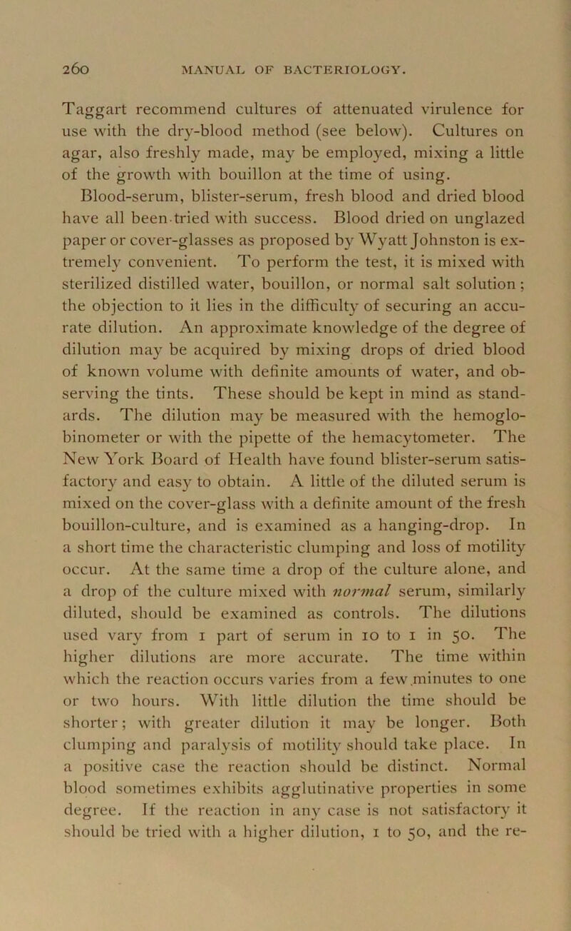 Taggart recommend cultures of attenuated virulence for use with the dry-blood method (see below). Cultures on agar, also freshly made, may be employed, mixing a little of the growth with bouillon at the time of using. Blood-serum, blister-serum, fresh blood and dried blood have all been tried with success. Blood dried on unglazed paper or cover-glasses as proposed by Wyatt Johnston is ex- tremely convenient. To perform the test, it is mixed with sterilized distilled water, bouillon, or normal salt solution; the objection to it lies in the difficulty of securing an accu- rate dilution. An approximate knowledge of the degree of dilution may be acquired by mixing drops of dried blood of known volume with definite amounts of water, and ob- serving the tints. These should be kept in mind as stand- ards. The dilution may be measured with the hemoglo- binometer or with the pipette of the hemacytometer. The New York Board of Health have found blister-serum satis- factory and easy to obtain. A little of the diluted serum is mixed on the cover-glass with a definite amount of the fresh bouillon-culture, and is examined as a hanging-drop. In a short time the characteristic clumping and loss of motility occur. At the same time a drop of the culture alone, and a drop of the culture mixed with 7iormal serum, similarly diluted, should be examined as controls. The dilutions used vary from i part of serum in lo to i in 50. The higher dilutions are more accurate. The time within wliich the reaction occurs varies from a few minutes to one or two hours. With little dilution the time should be shorter; with greater dilution it may be longer. Both clumping and paralysis of motility should take place. In a positive case the reaction should be distinct. Normal blood sometimes exhibits agglutinative properties in some degree. If tlie reaction in any case is not sati.sfactory it should be tried with a higher dilution, i to 50, and the re-