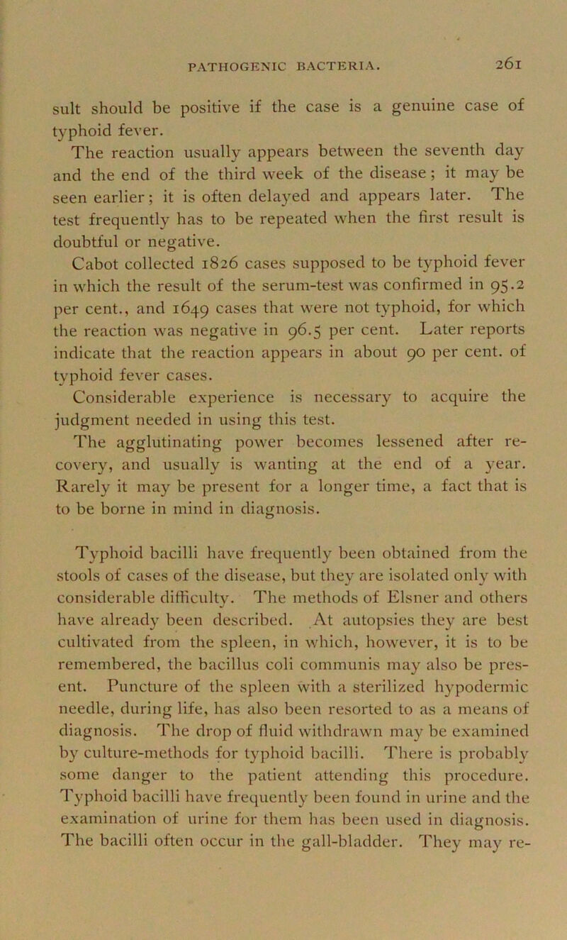 suit should be positive if the case is a genuine case of typhoid fever. The reaction usually appears between the seventh day and the end of the third week of the disease; it may be seen earlier; it is often delayed and appears later. The test frequently has to be repeated when the first result is doubtful or negative. Cabot collected 1826 cases supposed to be typhoid fever in which the result of the serum-test was confirmed in 95.2 per cent., and 1649 cases that were not typhoid, for which the reaction was negative in 96.5 per cent. Later reports indicate that the reaction appears in about 90 per cent, of typhoid fever cases. Considerable experience is necessary to acquire the judgment needed in using this test. The agglutinating power becomes lessened after re- covery, and usually is wanting at the end of a year. Rarely it may be present for a longer time, a fact that is to be borne in mind in diagnosis. Typhoid bacilli have frequently been obtained from the stools of cases of the disease, but they are isolated only with considerable difficulty. The methods of Eisner and others have already been described. At autopsies they are best cultivated from the spleen, in which, however, it is to be remembered, the bacillus coli communis may also be pres- ent. Puncture of the spleen with a sterilized hypodermic needle, during life, has also been resorted to as a means of diagnosis. The drop of fluid withdrawn may be examined by culture-methods for typhoid bacilli. There is probably some danger to the patient attending this procedure. Typhoid bacilli have frequently been found in urine and the examination of urine for them has been used in diagnosis. The bacilli often occur in the gall-bladder. They may re-