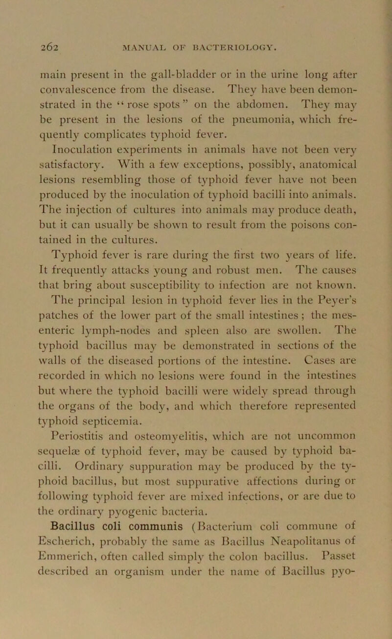 main present in the gall-bladder or in the urine long after convalescence from the disease. They have been demon- strated in the “rose spots” on the abdomen. They may be present in the lesions of the pneumonia, which fre- quently complicates typhoid fever. Inoculation experiments in animals have not been very satisfactory. With a few exceptions, possibly, anatomical lesions resembling those of typhoid fever have not been produced by the inoculation of typhoid bacilli into animals. The injection of cultures into animals may produce death, but it can usually be shown to result from the poisons con- tained in the cultures. Typhoid fever is rai'e during the first two years of life. It frequently attacks young and robust men. The causes that bring about susceptibility to infection are not known. The principal lesion in typhoid fever lies in the Peyer’s patches of the lower part of the small intestines; the mes- enteric lymph-nodes and spleen also are swollen. The typhoid bacillus may be demonstrated in sections of the walls of the diseased portions of the intestine. Cases are recorded in which no lesions were found in the intestines but where the typhoid bacilli were widely spread through the organs of the bod}^ and which therefore represented typhoid septicemia. Periostitis and osteomyelitis, which are not uncommon sequelaj of typhoid fever, may be caused by typhoid ba- cilli. Ordinary suppuration may be produced by the ty- phoid bacillus, but most suppurative affections during or following typhoid fever are mixed infections, or are due to the ordinary pyogenic bacteria. Bacillus coli communis (Bacterium coli commune of Escherich, probably the same as Bacillus Neapolitanus of Emmerich, often called simpB' the colon bacillus. Passet described an organism under the name of Bacillus pyo-