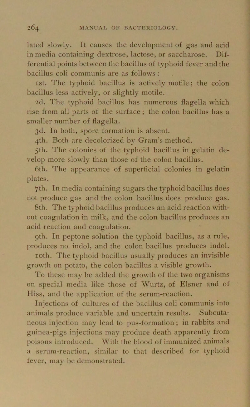 lated slowly. It causes the development of gas and acid in media containing dextrose, lactose, or saccharose. Dif- ferential points between the bacillus of typhoid fever and the bacillus coli communis are as follows : 1st. The typhoid bacillus is actively motile ; the colon bacillus less actively, or slightly motile. 2d. The typhoid bacillus has numerous flagella which rise from all parts of the surface; the colon bacillus has a smaller number of flagella. 3d. In both, spore formation is absent. 4th. Both are decolorized b} Gram’s method. 5th. The colonies of the typhoid bacillus in gelatin de- velop more slowly than those of the colon bacillus. 6th. The appearance of superficial colonies in gelatin plates. 7th. In media containing sugars the typhoid bacillus does not produce gas and the colon bacillus does produce gas. 8th. The typhoid bacillus produces an acid reaction with- out coagulation in milk, and the colon bacillus produces an acid reaction and coagulation. 9th. In peptone solution the typhoid bacillus, as a rule, produces no indol, and the colon bacillus produces indol. loth. The typhoid bacillus usually produces an invisible growth on potato, the colon bacillus a visible growth. To these may be added the growth of the two organisms on special media like those of Wurtz, of Eisner and of Miss, and the application of the serum-reaction. Injections of cultures of the bacillus coli communis into animals produce variable and uncertain results. Subcuta- neous injection may lead to pus-formation; in rabbits and guinea-pigs injections may produce death apparently from poisons introduced. With the blood of immunized animals a serum-reaction, similar to that described for typhoid fever, may be demonstrated.
