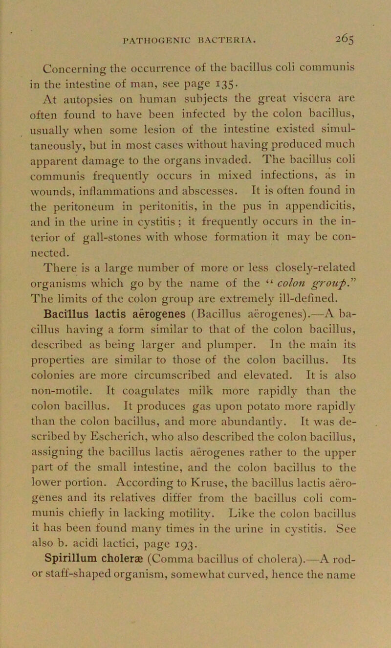 Concerning the occurrence of the bacillus coli communis in the intestine of man, see page 135. At autopsies on human subjects the great viscera are often found to have been infected by the colon bacillus, usually when some lesion of the intestine existed simul- taneously, but in most cases without having produced much apparent damage to the organs invaded. The bacillus coli communis frequently occurs in mixed infections, as in wounds, inllammations and abscesses. It is often found in the peritoneum in peritonitis, in the pus in appendicitis, and in the urine in cystitis; it frequently occurs in the in- terior of gall-stones with whose formation it may be con- nected. There is a large number of more or less closely-related organisms which go by the name of the “ colon grou-p” The limits of the colon group are extremely ill-defined. Bacillus lactis aerogenes (Bacillus aerogenes).—A ba- cillus having a form similar to that of the colon bacillus, described as being larger and plumper. In the main its properties are similar to those of the colon bacillus. Its colonies are more circumscribed and elevated. It is also non-motile. It coagulates milk more rapidly than the colon bacillus. It produces gas upon potato more rapidl}’ than the colon bacillus, and more abundantly. It was de- scribed by Escherich, who also described the colon bacillus, assigning the bacillus lactis aerogenes rather to the upper part of the small intestine, and the colon bacillus to the lower portion. According to Kruse, the bacillus lactis aero- genes and its relatives differ from the bacillus coli com- munis chiefly in lacking motility. Like the colon bacillus it has been found many times in the urine in cystitis. See also b. acidi lactici, page 193. Spirillum cholerae (Comma bacillus of cholera).—A rod- or staff-shaped organism, somewhat curved, hence the name