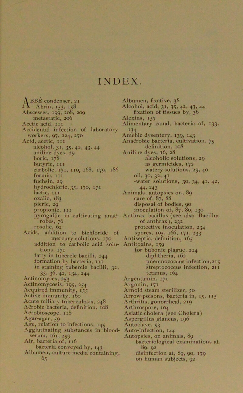 INDEX. Abbe condenser, 21 Abrin, 153, icS Abscesses, 199, 208, 209 metastatic, 206 Acetic acid, 111 Accidental infection of laboratory workers, 97, 224, 270 Acid, acetic, iii alcohol, 31, 35, 42, 43, 44 aniline dyes, 29 boric, 178 butyric, m carbolic, 171, no, 168, 179, 1S6 formic, in fuchsin, 29 hydrochloric, 35, 170, 171 lactic, in oxalic, 183 picric, 29 propionic, 111 pyrogaUic in cultivating anae- robes, 76 rosolic, 62 Acids, addition to bichloride of mercury solutions, 170 addition to carbolic acid solu- tions, 171 fatty in tubercle bacilli, 244 formation by bacteria, 111 in staining tubercle bacilli, 32, 33. 36, 42. 134. 244 Actinomyces, 253 Actinomycosis, 195, 254 Acquired immunity, 155 Active immunity, ite Acute miliary tuberculosis, 248 Aerobic bacteria, definition, 108 Afirobioscope, 118 Agar-agar, 59 Age, relation to infections, 145 Agglutinating substances in blood- serum, 161, 259 Air, bacteria of, 116 bacteria conveyed by, 143 Albumen, culture-media containing. Albumen, fixative, 38 Alcohol, acid, 31, 35, 42, 43, 44 fixation of tissues by, 36 Alexins, 157 Alimentary canal, bacteria of, 133. «34 Amebic dysentery, 139, 143 Anaerobic bacteria, cultivation, 75 definition, 108 Aniline dyes, 16, 28 alcoholic solutions, 29 as germicides, 172 watery solutions, 29, 40 oil, 30, 32, 41 -water solutions, 30, 34, 41, 42, 44. 243 Animals, autopsies on, 89 care of, 87, 88 disposal of bodies, 90 inoculation of, 87, 80, 130 Anthrax bacillus (see also Bacillus of anthrax), 232 protective inoculation, 234 spores, 105, 166, 171, 233 Antiseptic, definition, 165 Antitoxins, 159 for bubonic plague, 224 diphtheria, 162 pneumococcus infection,2i5 streptococcus infection, 211 tetanus, 164 Argentamin, 171 Argon in, 171 Arnold steam sterilizer, 50 Arrow-poisons, bacteria in, 15, 115 Arthritis, gonorrheal, 219 Arthrospore, 104 Asiatic cholera (see Cholera) Aspergillus glaucus, 196 Autoclave, 53 Auto-infection, 144 Autopsies, on animals, 89 bacteriological examinations at, 89, 92 disinfection at, 89, 90, 179 on human subjects, 92