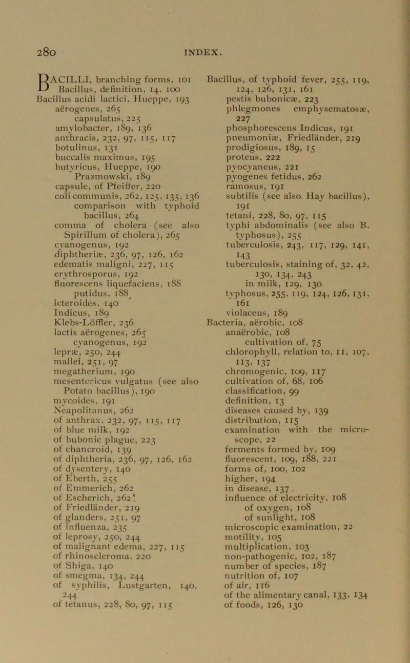 Bacilli, branching forms, loi Bacillus, definition, 14. too Bacillus acidi lactici. llueppe, 193 agrogenes, 265 capsulatus, 225 amylobacter, 1S9, 136 anthracis, 232, 97, 115, 117 botulinus, 131 buccalis inaxiinus, 195 butyricus, Hueppe, 190 Prazmowski, 189 capsule, of Pfeiffer, 220 coii communis, 262,125, 135, 136 comparison with typlioid bacillus, 264 comma of cholera (see also bpirillum of cholera), 265 cyanogenus, 192 diphtheria, 236, 97, 126, 162 edematis maligni, 227, 115 erythrosporus, 192 fluorescens liquefaciens, iSS putidus, 188^ icteroides, 140 Indicus, 189 Klebs-Ldffler, 236 lactis agrogenes, 263 cyanogenus, 192 leprie’, 250, 244 mallei, 251, 97 megatherium, 190 mesentericus vulgatus (see also Potato bacillus), 190 mycoides, 191 Neapolitanus, 262 of anthrax. 232, 97, 115, 117 of blue milk, 192 of bubonic plague, 223 of chancroid, 139 of diphtheria, 236, 97, 126, 162 of dysentery, 140 of Eberth, 255 of Emmerich, 262 of Escherich, 262 \ of Friedlander, 219 of glanders, 251, 97 of influenza, 235 of leprosy, 250, 244 of malignant edema, 227, 115 of rhinoKcleroma. 220 of Shiga, 140 of smegma, 134, 244 of syphilis, Lustgarten, 140, 244’ of tetanus, 228, 80, 97, 115 Bacillus, of typhoid fever, 255, 119, 124, 126, 131, 161 pestis bubonica;, 223 phlegmones emphysematosae, 227 phosphorescens Indicus, 191 pneumoniae, Friedlander, 219 prodigiosus, 189, 15 proteus, 222 pyocyaneus, 221 pyogenes fetidus, 262 ramosus, 191 subtilis (see also. Hay bacillus), 191 tctani, 228, 80, 97, IIS typhi abdominalis (see also B. t\-phosus), 255 tuberculosis, 243, 117, 129, 141, 143 tuberculosis, staining of, 32, 42, 130, 134, 243 in milk, 129, 130 typhosus, 255, 119, 124, 126, 131, i6l violaceus, 189 Bacteria, agrobic, 108 anagrobic, 108 cultivation of, 75 chlorophvll, relation to, II, 107, 113. 137 chromogenic, 109, 117 cultivation of, 68, 106 classification, 99 definition, 13 diseases caused by, 139 distribution, 115 examination with the micro- scope, 22 ferments formed by, 109 fluorescent, 109, i^, 221 forms of, 100, 102 higher, 194 in disease, 137 . influence of electricitj’, 108 of oxygen, 108 of sunlight, 108 microscopic examination, 22 motility, 105 multiplication, 103 non-pathogenic, 102, 187 number of species, 187 nutrition of, 107 of air, 116 of the alimentary canal, 133, 134 of foods, 126, 130