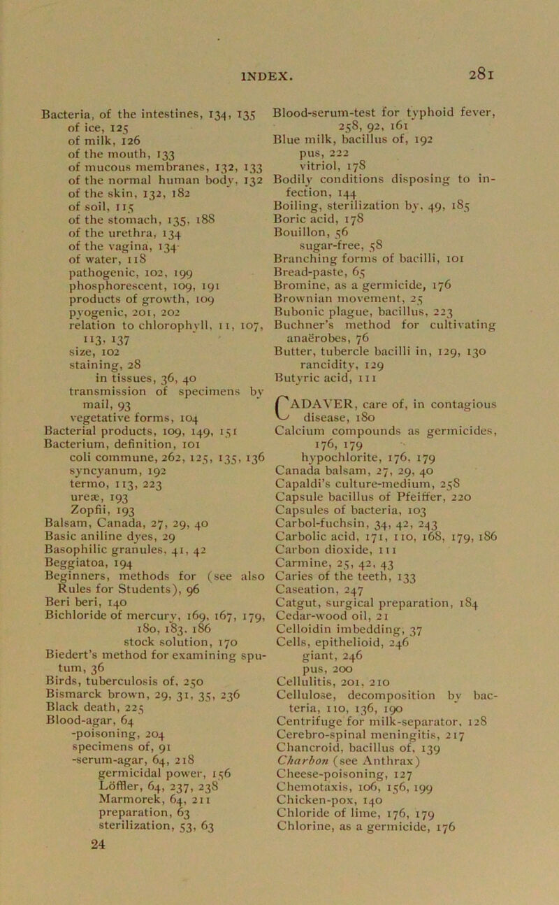 Bacteria, of the intestines, 134, 135 of ice, 125 of milk, 126 of the mouth, 133 of mucous membranes, 132, 133 of the normal human body, 132 of the skin, 132, 182 of soil, II5 of the stomach, 135, 188 of the urethra, 134 of the vagina, 134- of water, iiS pathogenic, 102, 199 phosphorescent, 109, 191 products of growth, 109 pyogenic, 201, 202 relation to chlorophyll, ii, 107, 113- 137 size, 102 staining, 28 in tissues, 36, 40 transmission of specimens by mail, 93 vegetative forms, 104 Bacterial products, 109, 149, 151 Bacterium, definition, loi coli commune, 262, 125, 135, 136 syncyanum, 192 termo, 113, 223 urea?, 193 Zopfii, 193 Balsam, Canada, 27, 29, 40 Basic aniline dyes, 29 Basophilic granules, 41, 42 Beggiatoa, 194 Beginners, methods for (see also Rules for Students), 96 Beri beri, 140 Bichloride of mercury, 169, 167, 179, 180, i'83. i^ stock solution, 170 Biedert’s method for examining spu- tum, 36 Birds, tuberculosis of, 250 Bismarck brown, 29, 31, 35, 236 Black death, 223 Blood-agar, 64 -poisoning, 204 specimens of, 91 -serum-agar, 64, 218 germicidal power, 136 Laffler, 64, 237, 238 Marmorek, 64, 211 preparation, 63 sterilization, 33, 63 24 Blood-serum-test for typhoid fever, 238, 92, 161' Blue milk, bacillus of, 192 pus, 222 vitriol, 178 Bodily conditions disposing to in- fection, 144 Boiling, sterilization by, 49, 183 Boric acid, 178 Bouillon, 36 sugar-free, 38 Branching forms of bacilli, loi Bread-paste, 63 Bromine, as a germicide, 176 Brownian movement, 23 Bubonic plague, bacillus, 223 Buchner’s method for cultivating anaerobes, 76 Butter, tubercle bacilli in, 129, 130 rancidity, 129 Butyric acid, 111 CADAVER, care of, in contagious disease, 180 Calcium compounds as germicides, 176, 179 hypochlorite, 176, 179 Canada balsam, 27, 29, 40 Capaldi’s culture-medium, 23S Capsule bacillus of Pfeiffer, 220 Capsules of bacteria, 103 Carbol-fuchsin, 34, 42, 2,^3 Carbolic acid, 171, no, 168, 179, 1S6 Carbon dioxide, 111 Carmine, 23, 42, 43 Caries of the teeth, 133 Caseation, 247 Catgut, surgical preparation, 184 Cedar-wood oil, 21 Celloidin imbedding, 37 Cells, epithelioid, 246 giant, 246 pus, 200 Cellulitis, 201, 210 Cellulose, decomposition by bac- teria, no, 136, 190 Centrifuge for milk-separator, 128 Cerebro-spinal meningitis, 217 Chancroid, bacillus of, 139 Ckarbon (see Anthrax) Cheese-poisoning, 127 Chemotaxis, 106, 136, 199 Chicken-pox, 140 Chloride of lime, 176, 179 Chlorine, as a germicide, 176