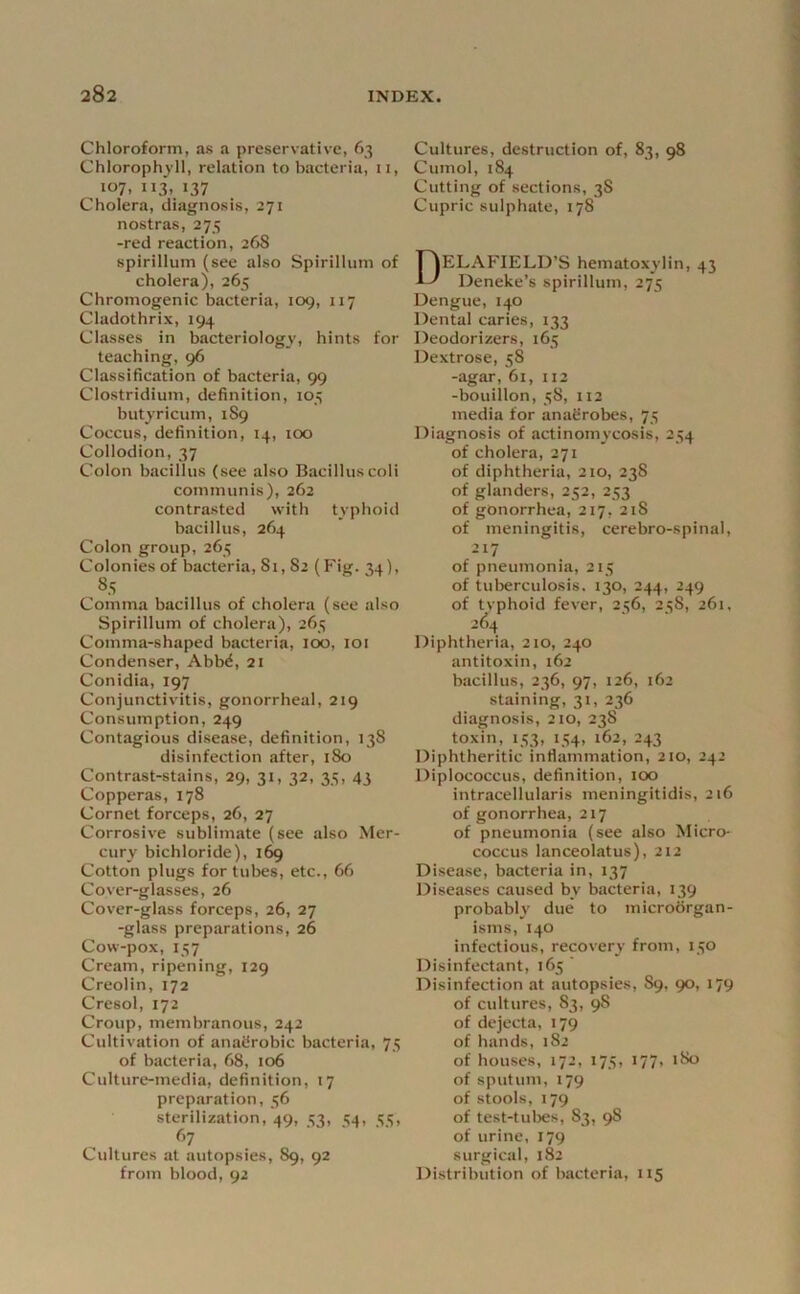 Chloroform, as a preservative, 63 Chlorophyll, relation to bacteria, 11, 107. 113. >37 Cholera, diagnosis, 271 nostras, 275 -red reaction, 268 spirillum (see also Spirillum of cholera), 265 Chromogenic bacteria, 109, 117 Cladothrix, 194 Classes in bacteriology, hints for teaching, 96 Classification of bacteria, 99 Clostridium, definition, 105 butjricum, 1S9 Coccus, definition, 14, 100 Collodion, 37 Colon bacillus (see also Bacilluscoli communis), 262 contrasted with typhoid bacillus, 264 Colon group, 265 Colonies of bacteria, 8i, 82 (Fig. 34), 85 Comma bacillus of cholera (see also Spirillum of cholera), 263 Comma-shaped bacteria, 100, loi Condenser, Abb^, 21 Conidia, 197 Conjunctivitis, gonorrheal, 219 Consumption, 249 Contagious disease, definition, 138 disinfection after, 180 Contrast-stains, 29, 31, 32, 35, 43 Copperas, 178 Cornet forceps, 26, 27 Corrosive sublimate (see also Mer- cury bichloride), Cotton plugs for tubes, etc., 66 Cover-glasses, 26 Cover-glass forceps, 26, 27 -glass preparations, 26 Cow-pox, 157 Cream, ripening, 129 Creolin, 172 Cresol, 172 Croup, membranous, 242 Cultivation of anaCrobic bacteria, 75 of bacteria, 68, 106 Culture-media, definition, 17 preparation, 56 sterilization, 49, 53, 54, 55, ^’7 Cultures at autopsies, 89, 92 from blood, 92 Cultures, destruction of, 83, 98 Cumol, 184 Cutting of sections, 38 Cupric sulphate, 178 DELAFIELD’S hematoxylin, 43 Deneke’s spirillum, 275 Dengue, 140 Dental caries, 133 Deodorizers, 165 Dextrose, 58 -agar, 61, ii2 -bouillon, 58, 112 media for anaerobes, 75 Diagnosis of actinomycosis, 254 of cholera, 271 of diphtheria, 210, 238 of glanders, 252, 253 of gonorrhea, 217, 218 of meningitis, cerebro-spinal, 217 of pneumonia, 215 of tuberculosis. 130, 244, 249 of typhoid fever, 256, 258, 261, 2^4 Diphtheria, 210, 240 antitoxin, 162 bacillus, 236, 97, 126, 162 staining, 31, 236 diagnosis, 2io, 238 toxin, 153, 154, 162, 243 Diphtheritic inflammation, 210, 242 Diplococcus, definition, too intracellularis meningitidis, 216 of gonorrhea, 217 of pneumonia (see also Micro- coccus lanceolatus), 212 Disease, bacteria in, 137 Diseases caused by bacteria, 139 probably due to microorgan- isms, 140 infectious, recovery from, 150 Disinfectant, 165 ’ Disinfection at autopsies, 89, 90, 179 of cultures, 83, 98 of dejecta, 179 of hands, 182 of houses, 172, 175, 177, 180 of sputum, 179 of stools, 179 of test-tuljes, 83, 98 of urine, 179 surgical, 182 Distribution of bacteria, 115