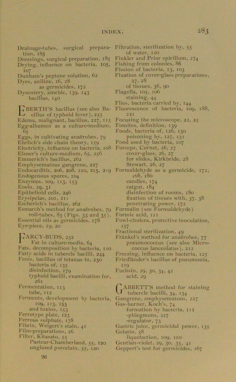 Drainage-tubes, surgical prepara- tion, 185 Dressings, surgical preparation, 185 Drying, influence on bacteria, 105, Dunham’s peptone solution, 62 Dves, aniline, 16, 28 as germicides, 172 Dysentery, amebic, 139, 143 bacillus, 140 EBERTH’S bacillus (see also Ba- cillus of typhoid feyer), 255 Edema, malignant, bacillus, 227, 115 Egg-albumen as a culture-medium, 65 Eggs, in cultivating anaerobes, 79 Ehrlich’s side chain theory, 159 Electricity, influence on bacteria, loS Eisner’s culture-medium, 65, 256 Emmerich’s bacillus, 262 Emphysematous gangrene, 227 Endocarditis, 206, 20S, 210, 215, 219 Endogenous spores, 104 Enzymes. 109, 113, 153 Eosin, 29, 31 Epithelioid cells, 246 Erysipelas, 201, 2(1 Escherich’s bacillus, 262 Esmarch’s method for anatirobes, 79 roll-tubes, 83 (Figs. 33 and 35). Essential oils as germicides, 178 Eye-piece, 19, 20 CaRCY-BFDS, 252 A Fat in culture-media, 64 Fats, decomposition by bacteria, 110 Fatty acids in tubercle bacilli, 244 Feces, bacillus of tetanus in, 230 bacteria of, 135 disinfection, 179 typhoid bacilli, examination for, 261 Fermentation, 113 tube, 112 Ferments, development by bacteria, •09. I'3, 153 and toxins, 153 Ferrotype plate, 123 Ferrous sulphate, 178 Fibrin, XS'eigerl’s stain, 41 h'ilm-preparations, 26 Filter, Kitasato, 53 I’asteur-Chamberland, 55, 120 unglazed porcelain, 55, i2o Filtration, sterilization by, 55 of water, 120 Finkler and Prior spirillum, 274 Fishing from colonies, 86 Fission of bacteria, 13, 103 Fixation of cover-glass preparations, 27, 28 of tissues, 36, 90 Flagella, 105, 106 staining, 44 Flies, bacteria carried by, 144 Fluorescence of biicteria, 109, 188, 221 Focusing the microscope, 22, 25 Fomites, definition, 139 Foods, bacteria of, 126, 130 poisoning by, 127, 131 Food used by bacteria, 107 Forceps, Cornet, 26, 27 cover-glass, 26, 27 for slides, Kirkbride, 28 Stewart, 26, 27 Formaldehyde as a germicide, 172, loS, iSo candles, 174 catgut, 184 disinfection of rooms, 180 fixation of tissues with, 37, 38 penetrating power, 172 Formalin (see Formaldehyde) Formic acid, 111 Fowl-cholera, protective inoculation, 1.S7 Fractional sterilization, 49 Frankel’s method for anaerobes, 77 pneumococcus (see also Micro- coccus lanceolatus), 212 Freezing, influence on bacteria, 125 Friedlander’s bacillus of pneumonia, 219 Fuchsin, 29, 30, 34, 42 acid, 29 GABBETT'S method for .staining tubercle bacilli, 34, 134 (jangrene, emphysematous, 227 Gas-burner, Koch’s, 74 form.ation by bacteria, 111 -phlegmons, 227 -regulator, 73 Gastric juice, germicidal power, 135 Gelatin. 38 liquefaction, 109, 110 Gentian-violet, 29, 30, 35, 41 Geppert’s test for germicides, 167 2(>