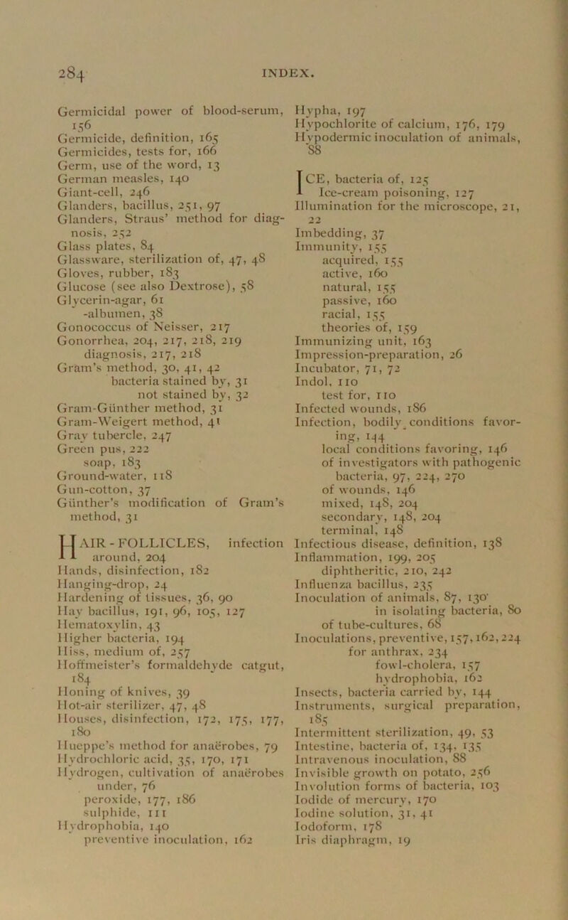 Germicidal power of blood-serum, 156 Germicide, definition, 165 Germicides, tests for, 166 Germ, use of the word, 13 German measles, 140 Giant-cell, 246 Glanders, bacillus, 251, 97 Glanders, Straus’ method for diag- nosis, 252 Glass plates, 84 Glassware, sterilization of, 47, 48 Gloves, rubber, 183 Glucose (see also Dextrose), 58 Gl vcerin-agar, 6i -albumen, 38 Gonococcus of Xeisser, 217 Gonorrhea, 204, 217, 218, 219 diagnosis, 217, 218 (jram’s method, 30, 41, 42 bacteria stained hy, 31 not stained bv, 32 Gram-Giinther method, 31 Gram-Weigert method, 4« Gray tuliercle, 247 Green pus, 222 soap, 183 fjround-water, 118 Gun-cotton, 37 Giinther’s modification of Gram’s method, 31 Hair - follicles, infection around, 204 Hands, disinfection, 182 Hanging-drop, 24 Hardening of tissues, 36, 90 Hay bacillus, 191, 96, 105, 127 1 lematoxylin, 43 Higher bacteria, 194 Hiss, medium of, 257 1 loffmeister’s formaldehyde catgut, 184 Honing of knives, 39 Hot-air sterilizer, 47, 48 Houses, disinfection, 172, 175, 177, i8t) Hueppe’s method for anaerobes, 79 Hydrochloric acid, 35, 170, 171 Hydrogen, cultivation of anaerobes under, 76 peroxide, 177, 186 sulphide, ill Hydrophobia, 140 preventive inoculation, 162 Hypha, 197 Hypochlorite of calcium, 176, 179 Hvpodermic inoculation of animals, '88 ICE, bacteria of, 125 Ice-cream poisoning, 127 Illumination for the microscope, 21, 22 Imbedding, 37 Immunity, 155 acquired, 155 active, ifio natural, 155 passive, 160 racial, 155 theories of, 159 Immunizing unit, 163 Impression-preparation, 26 Incubator, 71, 72 Indol, no test for, 110 Infected wounds, 186 Infection, bodily_conditions favor- ing, 144 local conditions favoring, 146 of investigators with pathogenic bacteria, 97, 224, 270 of wounds, 146 mixed, 148, 204 secondary, 148, 204 terminal, 148 Infectious disease, definition, 138 Inflammation, 199, 205 diphtheritic, 210, 242 Influenza bacillus, 235 Inoculation of animals. 87, 130' in isolating bacteria, 80 of tube-cultures, 68 Inoculations, preventive, 157,162, 224 for anthrax, 234 fowl-cholera, 157 hydrophobia, 162 Insects, bacteria carrieil by, 144 Instruments, surgical preparation. Intermittent sterilization, 49, 53 Intestine, bacteria of, 134. 135 Intravenous inoculation, 88 Invisible growth on potato, 256 Involution forms of bacteria, 103 Iodide of mercury, 170 Iodine solution, 31, 41 Iodoform, 178 Iris diaphragm, 19