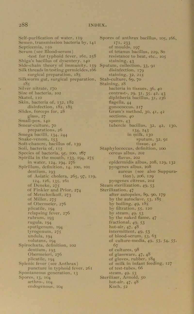 Self-piiritication of water, 119 Semen, transmission bacteria bv, 141 Septicemia, 150 Serum (see Blood-serum) -test for tvpboid fever, 161, 258 Sbiga’s bacillus of dvsenter^'. 140 Side-cbain tbeorv o? immunitv, 159 Silk threads in testing germicides, 166 surgical preparation, 185 Silkworm gut, surgical preparation, 185 Silver nitrate, tjo Size of bacteria, 102 Skatol, no Skin, bacteria of, 132, 182 disinfection, 182, 185 Slides, forceps for, 28 glass, 27 Small-pox, 140 Smear-culture, 70 preparations, 26 Smega bacilli, 134, 244 Snake-venom, 153 Soft-chancre, bacillus of, 139 Soil, bacteria of, 115 Species of bacteria, 93, 100, 187 Spirilla in the mouth, 133, 194, 275 in water, 124, 194, 276 Spirillum, definition, 14, 100, loi dentium, 193 of Asiatic cholera, 265, 97, 119, 124, 126, 135, 161 of Deneke, 275 of Kinkier and Prior, 274 of Metschnikoff, 273 of Miller, 275 of Obermeier, 276 plicatiie, 194 relapsing fever, 276 rubrum, 193 rugula, 194 sputigenum, 194 tvrogenum, 275 undula, 194 volutans, 194 Spirocha'ta, definition, 102 dentium, 193 Obermeieri, 276 plicatiie, 194 Siilenic fever (see Anthrax) puncture in tvplioid fever. 261 Spontaneous generation, 13 Spores, 13, 104 arthro-, 104 endogenous, lo^ Spores of anthrax bacillus, 103, 166, 171.233 of moulds, 197 of tetanus bacillus, 229, 80 resistance to heat, etc., 105 •staining, 43 Sputum, collection, 33, 91 disinfection, 179 staining, 32, 215 Stab-culture, 69, 70 Staining, 28 bacteria in tissues, 36, 40 contrast-, 29, 31, 33', 42, 43 diphtheria bacillus, 31, 236 flagella, 44 gonococcus, 217 Gram’s method, 30, 41, 42 sections, 40 spores, 43 tubercle bacillus, 32, 42, 130, 1.34. 243' in milk, 130 sputum, 32, 91 tissue, 42 Staphylococcus, definition, 100 cereus albus, 202 flavus, 202 epidermidis albus, 208, 129, 132 pyogenes albus, 208 aureus (see also Suppura- tion), 206, 129 pyogenes citreus, 202 Steam sterilization, 49, 33 Sterilization, 47 after autopsies, 89, 90, 179 by the autoclave, 33, 183 by boiling, 49, 183 by filtration, 33, 120 by steam, 49, 33 by the naked flame, 47 fractional, 49, 33 hot-air, 47, 48 intermittent, 49, 33 of blood-serum, 33, 63 of culture-media, 49, 33, 34, 33, 67 of cultures, 98 of glassware, 47, 48 of gloves, rubber, 184 of milk in infant feeding, 127 of test-tubes, 66 steam, 49, 33 Sterilizer, Arnold, 30 hot-air, 47, 48 Koch, 32