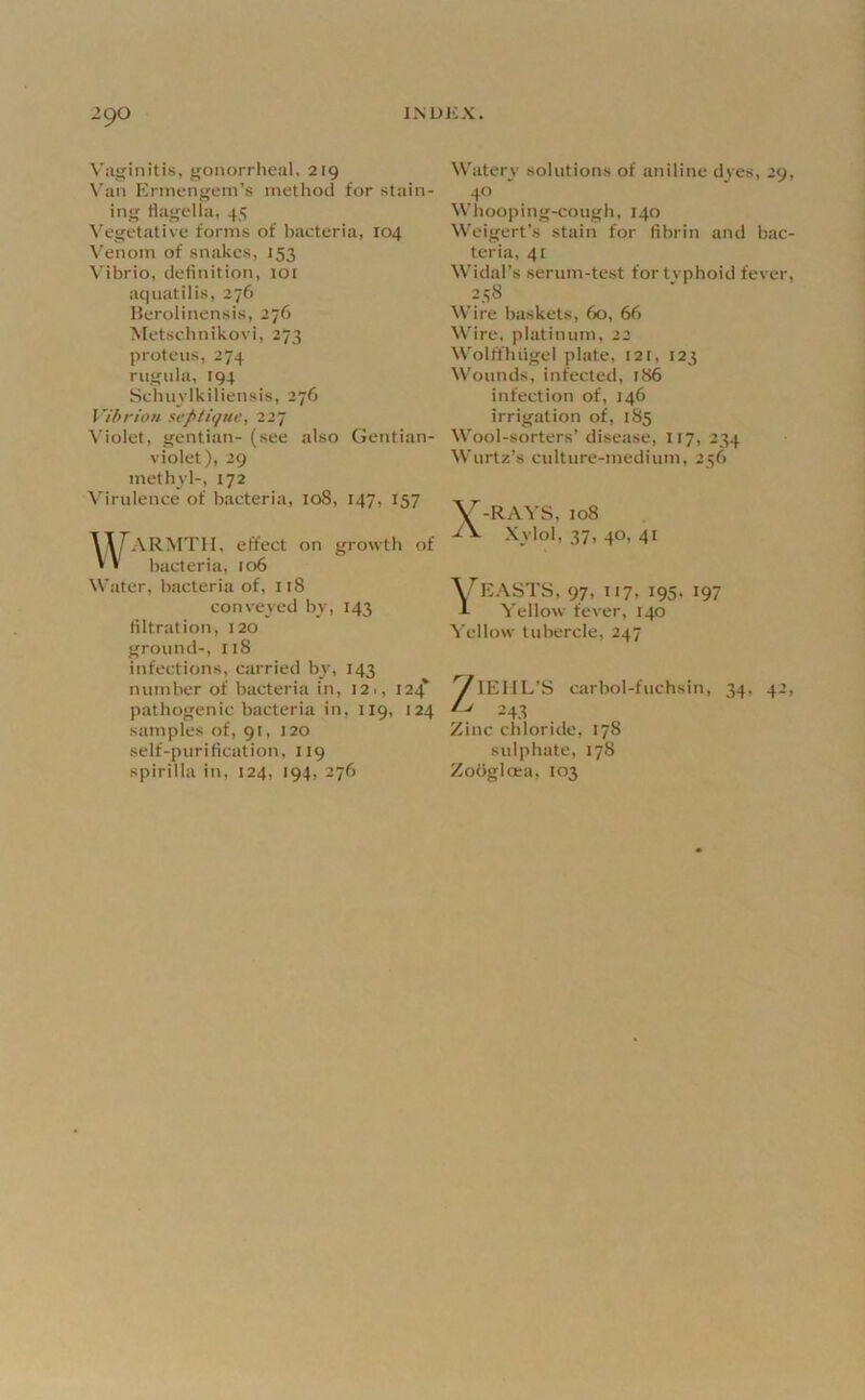 Vilf'initis, gonorrheal. 219 \'an Ermengein’s method for stain- ing flagella, 45 Vegetative forms of bacteria, 104 Venom of snakes, 153 Vibrio, definition, 101 aquatilis, 276 Berolinensis, 276 Metschnikovi, 273 proteiis, 274 riigula, 194 Sclun lkiliensis, 276 Vihrion septique, 227 \’iolet, gentian- (see also Gentian- violet), 29 methvl-, 172 V'irulence of bacteria, 108, 147, 157 WARMTH, effect on growth of bacteria, 106 Water, bacteria of, 118 conveved by, 143 filtration, 120 ground-, 118 infections, carried by, 143 number of bacteria in, 121, 124* pathogenic bacteria in, 119, 124 samples of, 91, 120 self-purification, 119 spirilla in, 124, 194, 276 Watery solutions of aniline dyes, 29 40 Whooping-cough, 140 Weigert’s stain for fibrin and bac teria, 41 Widal’s serum-test fortvphoid fever 238 Wire baskets, 60, 66 Wire, platinum, 22 Wolffhiigel plate, 121, 123 Wounds, infected, 186 infection of, 146 irrigation of, 1S5 W’ool-sorters’ disease, 117, 234 Wurtz’s culture-medium, 256 V-RAVS, 108 V Xylol, 37, 40, 41 ^EASTS, 97, 117, 195, 197 Yellow fever, 140 Yellow tubercle, 247 ViEllL’S carbol-fuchsin, 34, 42 /> 243 Zinc chloride, 178 sulphate, 178 Zodglcea, 103