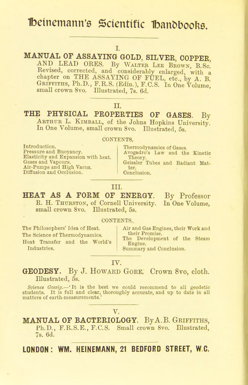 Ibememann'6 Scientific 1bant)boof?0. I. MANUAL OF ASSAYING GOLD, SILVER, COPPER AND LEAD ORES. By Walteh Lee Beown, B.Sc! Revised, corrected, and considerably enlarged, with a chapter on THE ASSAYING OF FUEL, etc., by A B Griffiths, Ph.D., P.R.S. (Edin.), F.C.S. In One Volume! small crown 8vo. Illustrated, 7s. 6d. II. THE PHYSICAL PROPERTIES OF GASES. By Akthdr L. Kimball, of the Johns Hopkins University. In One Volume, small crown 8vo. Illustrated, 5s. CONTENTS. Introduction. Pressure and Buoyancy. Elasticity and Expansion with heat. Gases and Vapours. Air-Pumps and High Vacua. Diffusion and Occlusion. Thermodynamics of Gases. Avogadro's Law and the Kinetic Theory. Geissler Tubes and Radiant Mat- ter. Conclusion. III. HEAT AS A FORM OF ENERGY. By Profes.sor R. H. Thurston, of Cornell University. In One Volume, small crown 8vo. Illustrated, 5s. CONTENTS., The Philosophers' Idea of Heat. The Science of Thermodynamics. Heat Transfer and the World's Industries. Air and Gas Engines, their Work and their Promise. The Development of the Steam Engine. Summary and Conclusion. IV. GEODESY. By J. Howakd Gore. Crown 8vo, cloth. Illustrated, 5s. Science Gossi2).—' It is the best we could recommend to all geodetic students. It is full and clear, thoroughly accurate, and up to date in all matters of earth-measurements.' V. MANUAL OF BACTERIOLOGY. ByA.B. Griffiths, Ph.D., F.R.S.E., F.C.S. Small crown 8vo. Illustrated, 7s. 6d. LONDON: WM. HEINEMANN, 21 BEDFORD STREET, W.C>