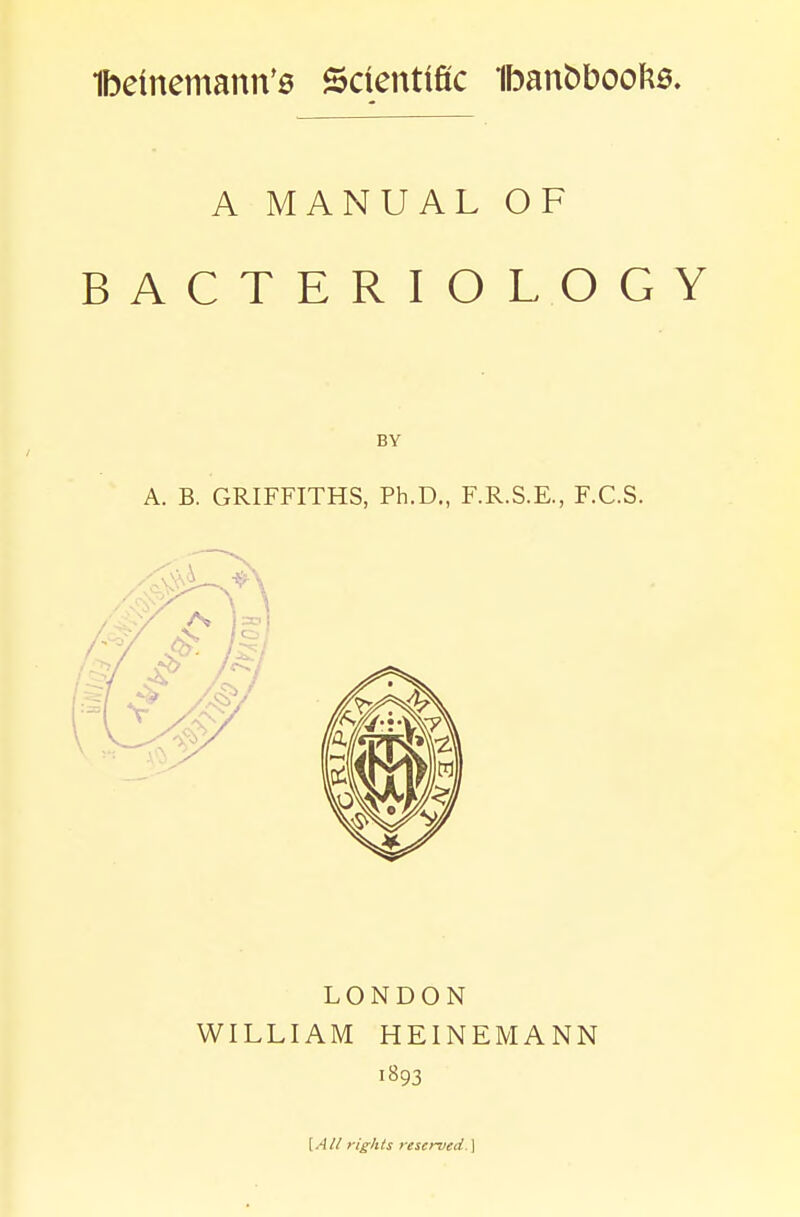 A MANUAL OF BACTERIOLOGY A. B. GRIFFITHS, Ph.D., F.R.S.E., F.C.S. LONDON WILLIAM HEINEMANN 1893 [A// rights reserved.]