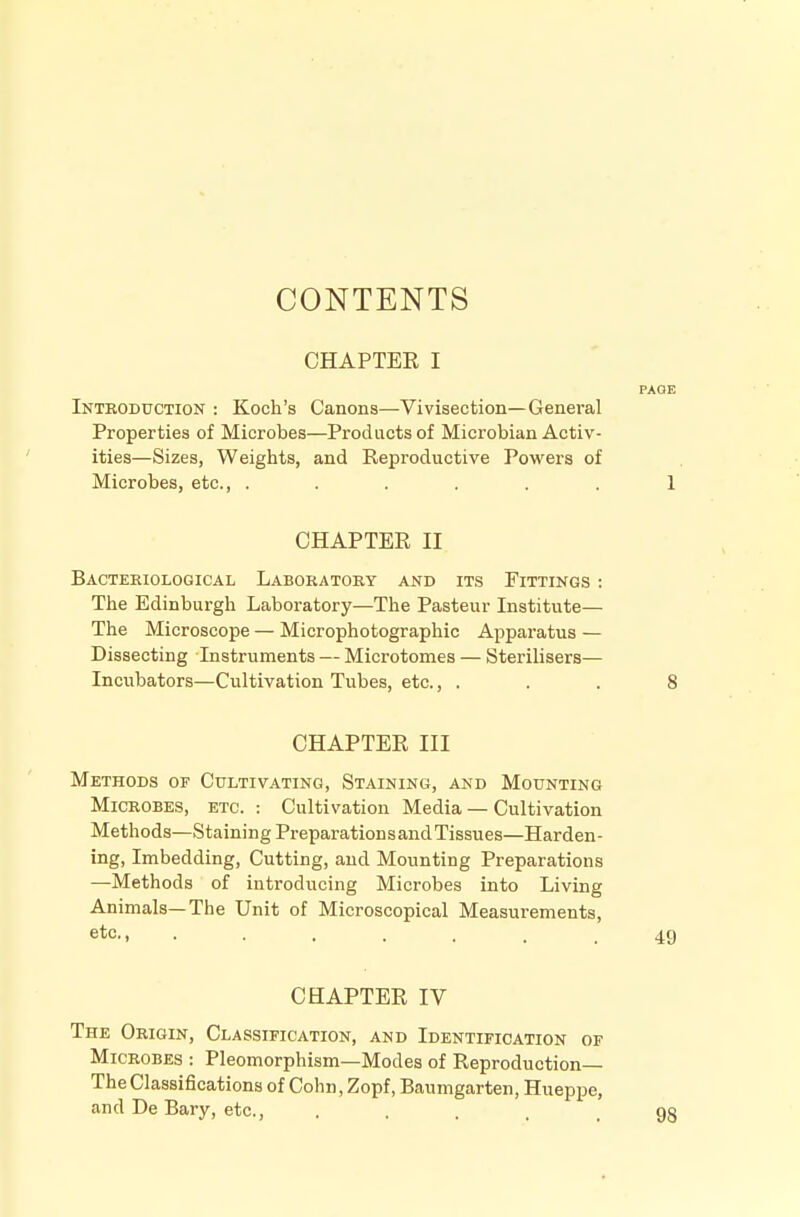 CONTENTS CHAPTEE I PAGE Inteoduction : Koch's Canons—Vivisection—General Properties of Microbes—Products of Microbian Activ- ities—Sizes, Weights, and Reproductive Powers of Microbes, etc., ...... 1 CHAPTER II Bacteriological Laboratory and its Fittings : The Edinburgh Laboratory—The Pasteur Institute— The Microscope — Microphotographic Apparatus — Dissecting Instruments — Microtomes — Sterilisers— Incubators—Cultivation Tubes, etc., . . . 8 CHAPTER III Methods of Cultivating, Staining, and Mounting Microbes, etc. : Cultivation Media — Cultivation Methods—Staining Preparations and Tissues—Harden- ing, Imbedding, Cutting, and Mounting Preparations —Methods of introducing Microbes into Living Animals—The Unit of Microscopical Measurements, etc-1 49 CHAPTER IV The Origin, Classification, and Identification of Microbes : Pleomorphism—Modes of Reproduction— The Classifications of Cohn, Zopf, Baumgarten, Hueppe, and De Bary, etc....... 98