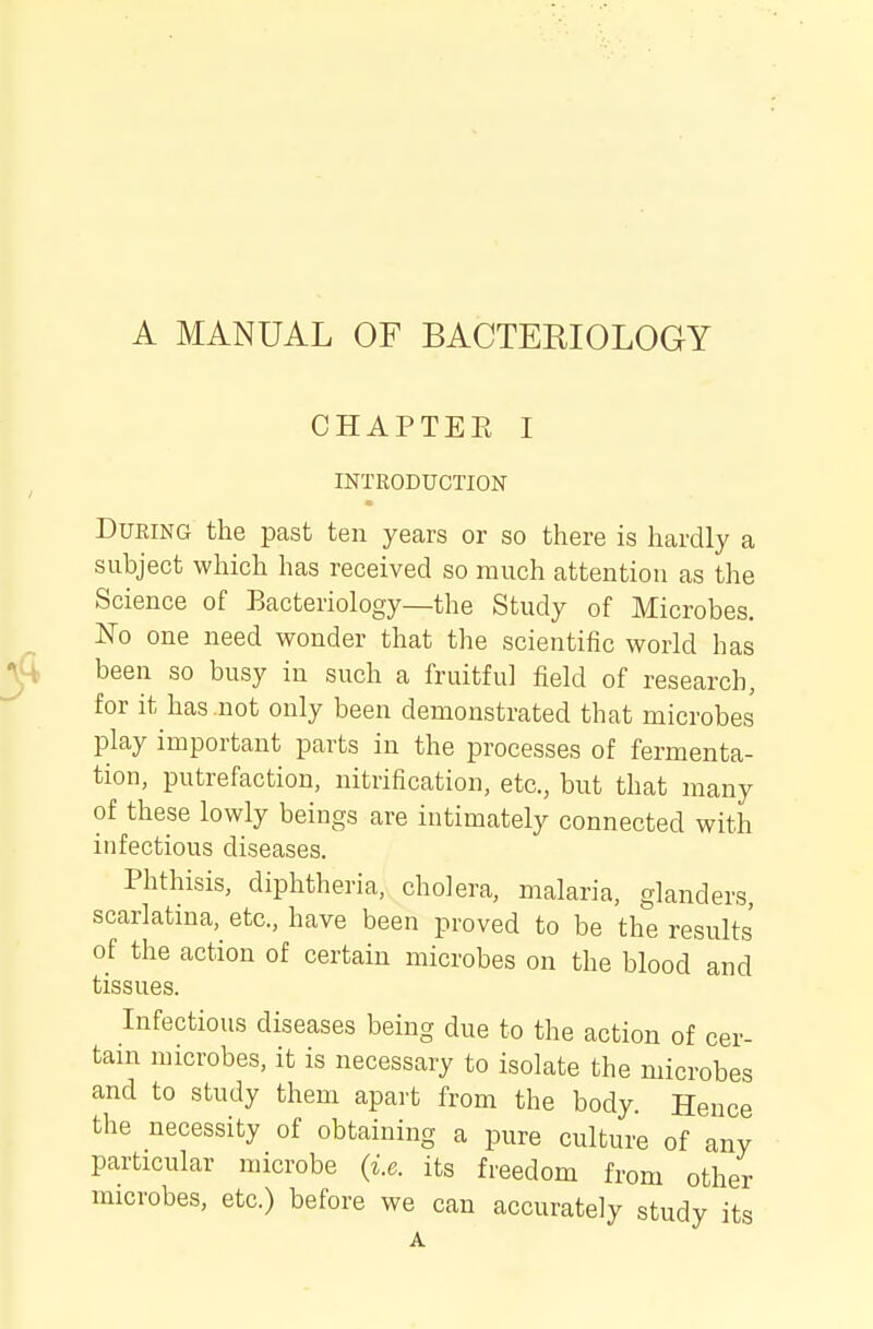 A MANUAL OF BACTERIOLOGY CHAPTEE I INTRODUCTION During the pcast ten years or so there is hardly a subject which has received so much attention as the Science of Bacteriology—the Study of Microbes. No one need wonder that the scientific world has been so busy in such a fruitful field of research, for it has not only been demonstrated that microbes play important parts in the processes of fermenta- tion, putrefaction, nitrification, etc., but that many of these lowly beings are intimately connected with infectious diseases. Phthisis, diphtheria, cholera, malaria, glanders, scarlatina, etc., have been proved to be the results of the action of certain microbes on the blood and tissues. Infectious diseases being due to the action of cer- tain microbes, it is necessary to isolate the microbes and to study them apart from the body. Hence the necessity of obtaining a pure culture of any particular microbe {i.e. its freedom from other microbes, etc.) before we can accurately study its A